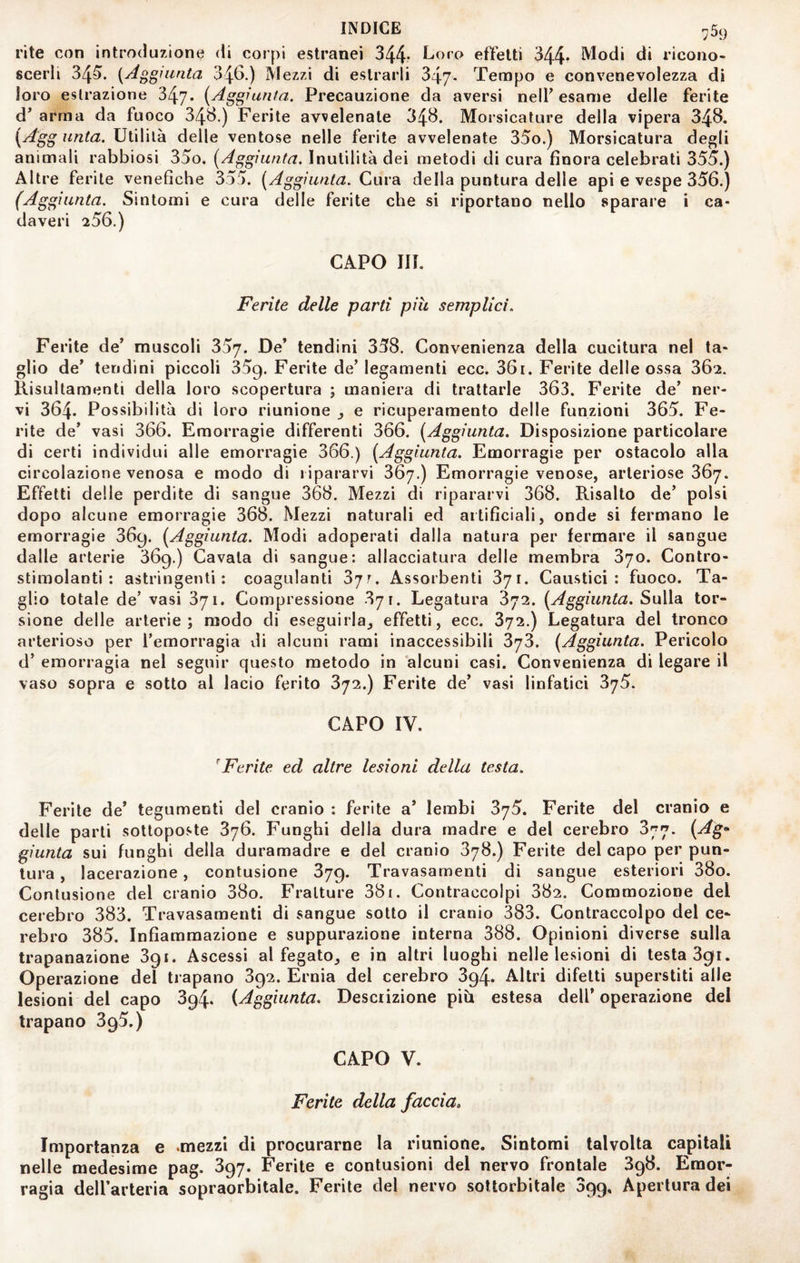 rite con introduzione di corpi estranei 344* Loro effetti 344^ Modi di ricono¬ scerli 345». {Aggiunta 346.) Mezzi di estrarli 347- Tempo e convenevolezza di loro estrazione 347- {Aggiunta. Precauzione da aversi nelF esame delle ferite d^ arma da fuoco 34^.) Ferite avvelenate 34B. Morsicature della vipera 348. {Agg unta. Utilità delle ventose nelle ferite avvelenate 35o.) Morsicatura degli animali rabbiosi 35o. [Aggiunta. Inutilità dei metodi di cura finora celebrati 355.) Altre ferite venefiche 355. [Aggiunta. Cura della puntura delle api e vespe 356.) (Aggiunta. Sintomi e cura delle ferite che si riportano nello sparare i ca¬ daveri 256.) CAPO III. Ferite delle parti più semplici. Ferite de’ muscoli 357. De* tendini 358. Convenienza della cucitura nel ta¬ glio de* tendini piccoli 359. Ferite de’ legamenti ecc. 36i. Ferite delle ossa 362. llisultamenti della loro scopertura ; maniera di trattarle 363. Ferite de* ner¬ vi 364. Possibilità di loro riunione j e ricuperamento delle funzioni 365. Fe¬ rite de* vasi 366. Emorragie differenti 366. [Aggiunta. Disposizione particolare di certi individui alle emorragie 366.) [Aggiunta. Emorragie per ostacolo alla circolazione venosa e modo di ripararvi 367.) Emorragie venose, arteriose 367. Effetti delle perdite di sangue 368. Mezzi di ripararvi 368. Risalto de* polsi dopo alcune emorragie 368. Mezzi naturali ed artificiali, onde si fermano le emorragie 869. [Aggiunta. Modi adoperati dalla natura per fermare il sangue dalle arterie 869.) Cavata di sangue: allacciatura delle membra 870. Contro- stimolanti: astringenti: coagulanti 87^. Assorbenti 871. Caustici: fuoco. Ta¬ glio totale de’ vasi 871. Compressione 871. Legatura 872. [Aggiunta. Sulla tor¬ sione delle arterie; modo di eseguirla^ effetti, ecc. 872.) Legatura del tronco arterioso per l’emorragia di alcuni rami inaccessibili 378. [Aggiunta. Pericolo d’ emorragia nel seguir questo metodo in alcuni casi. Convenienza di legare il vaso sopra e sotto al lacio ferito 872.) Ferite de* vasi linfatici 875. CAPO IV. ^Ferite ed altre lesioni della testa. Ferite de* tegumenti del cranio : ferite a’ lembi 875. Ferite del cranio e delle parti sottoposte 876. Funghi della dura madre e del cerebro 877. [Ag’- giunta sui funghi della duramadre e del cranio 878.) Ferite del capo per pun¬ tura , lacerazione, contusione 379. Travasamenti di sangue esteriori 38o. Contusione del cranio 38o. Fratture 381. Contraccolpi 882. Commozione del cerebro 383. Travasamenti di sangue sotto il cranio 383. Contraccolpo del ce¬ rebro 385. Infiammazione e suppurazione interna 388. Opinioni diverse sulla trapanazione 891. Ascessi al fegato^ e in altri luoghi nelle lesioni di testa 3gi. Operazione del trapano 892. Ernia del cerebro 394. Altri difetti superstiti alle lesioni del capo 394. [Aggiunta. Descrizione più estesa dell’operazione del trapano 305.) CAPO V. Ferite della faccia» Importanza e -mezzi di procurarne la riunione. Sintomi talvolta capitali nelle medesime pag. 897. Ferite e contusioni del nervo frontale 898. Emor¬ ragia dell’arteria sopraorbitale. Ferite del nervo sottorbitale Sgg, Apertura dei