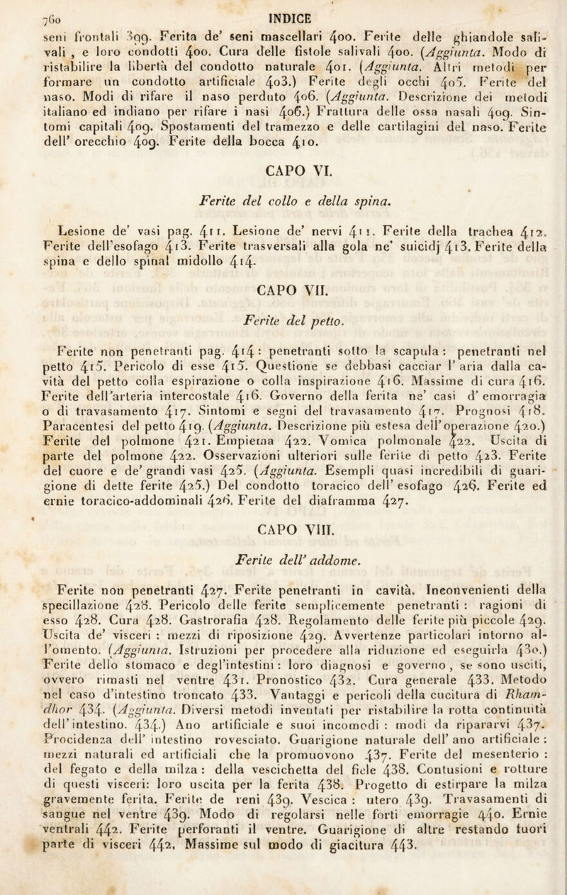 seni frontali Sqg. Ferita de’ seni mascellari ^oo. Ferite delle f’hiandole sal¬ vali , e loro condotti 4^0. Cura delle fistole salivali 4oo. [Af^^ìunta. Modo di ristabilire la libertà del condotto naturale [Aggiunta. Altri metodi per formare un condotto artificiale 4o^*) Ferite degli occhi Ferite del naso. Modi di rifare il naso perduto 4^6. [Aggiunta. Descrizione dei metodi italiano ed indiano per rifare i nasi 4o6*) Frattura delle ossa nasali 409- Sin¬ tomi capitali 4^9* Spostamenti del tramezzo e delle cartilagini del naso. Ferite deir orecchio 409» Ferite della bocca 4‘o* CAPO VI. Ferite del collo e della spina. Lesione de’ vasi pag. Lesione de’ nervi 4*i- Ferite della trachea Ferite dell’esofago /^i^. Ferite trasversali alla gola ne’ suicidj 413. Ferite della spina e dello spinai midollo 4t4* CAPO VII. Ferite del petto. F'erite non penetranti pag. 4^4- penetranti sotto la scapola: penetranti nel petto 4^^* Pericolo di esse f\i5. Questione se debbasi cacciar l’aria dalla ca¬ vità dei petto colia espirazione o colla inspirazione /^i6. Massime di cura 4ifi* Ferite delFarteria intercostale /\\^. Governo della ferita ne’ casi d’ emorragia o di travasamento 4*7* Sintomi e segni del travasamento 4*7- Prognosi 4f^* Paracentesi del ^i<^. [Aggiunta. Descrizione piti estesa dell’operazione Ferite del polmone 4^^-Empiema Vomica polmonale 4^2. Uscita di parte del polmone Osservazioni ulteriori sulle ferite di petto 43^3. Ferite del cuore e de’ grandi vasi 4^^- [Aggiunta. Esempli quasi incredibili di guari¬ gione di dette ferite 4'^^*) Eel condotto toracico dell’ esofago 4^^* Ferite ed ernie toracico-addominali ^26. Ferite del diaframma 4^7* CAPO Vili. Ferite delV addome. Ferite non penetranti 4*27* Ferite penetranti in cavità. Inconvenienti della specillazione /\26. Pericolo delle ferite semplicemente penetranti : ragioni di esso 4^8* Cura 4^^- Gastrorafìa 4^^- Regolamento delle ferite più piccole 4^^9- Uscita de’ visceri : mezzi di riposizione 4^9* Avvertenze particolari intorno al- Fomento. [Aggiunia. Istruzioni per procedere alla riduzione ed eseguirla 43<^-) Ferite dello stomaco e degl’intestini : loro diagnosi e governo , se sono usciti, ovvero rimasti nel ventre 431- Pronostico 432. Cura generale 433. Metodo nel caso d’intestino troncato 433. Vantaggi e pericoli della cucitura di Rharn- dlior 434* [Aggiunta. Diversi metodi inventati per ristabilire la rotta continuità dell’intestino. 434-) artificiale e suoi incomodi : modi da ripararvi 437- Frocidenza dell’ intestino rovesciato. Guarigione naturale dell’ ano artificiale ; mezzi naturali ed artificiali che la promuovono 437- Ferite del mesenterio : del fegato e della milza : della vescichetta del fiele 438. Contusioni e rotture di questi visceri: loro uscita per la ferita 438. Progetto di estirpare la milza gravemente ferita. Puerile de reni 439. Vescica : utero 439- Travasaraenti di sangue nel ventre 439. Modo di regolarsi nelle forti emorragie ^'\o. Ernie ventrali 44^- Ferite perforanti il ventre. Guarigione di altre restando fuori parte di visceri 44^* Massime sul modo di giacitura 443-