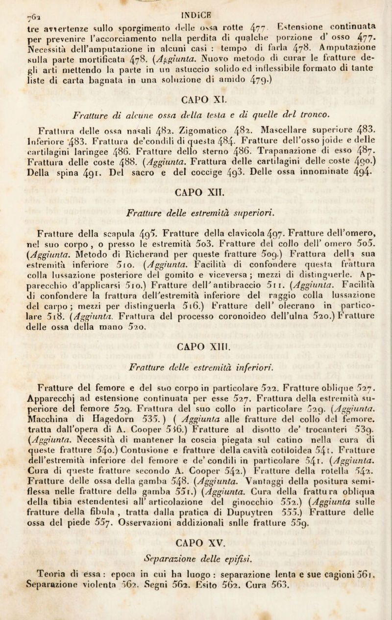 tre avvertenze sullo sporgimento <lelle ossa rotte 477 Astensione continuata per prevenire l’accorciamento nella perdita di qualche porzione d’ osso 477- Necessità dell’amputazione in alcuni casi : tempo di tarla 47^* Amputazione sulla parte mortificata 47^* {A^^iunta. Nuovo metodo di curar le fratture de¬ gli arti mettendo la parte in un astuccio solido ed inflessibile formato di tante liste di carta bagnata in una soluzione di amido 479*) CAPO XL Fratture di alcune ossa della testa e di quelle del tronco. Frattura delle ossa nasali 4^^- Zigomatico 4^^- Mascellare superiore 4^3. Inferiore’4^3. Frattura de’condili di questa 4B4- Fratture dell’osso joide e delle cartilagini laringee 4^^- Fratture dello sterno 4^6. Trapanazione di esso 4^7- Frattura delle coste 488. [Aggiunta. Frattura delle cartilagini delle coste 490-) Della spina 49^* sacro e del coccige 493* Delle ossa innominate 494* CAPO XII. Fratture delle estremità superiori. Fratture della scapula 49^* Fratture della clavicola 497* Fratture delTomero, ne! suo corpo, o presso le estremità 5o3. Fratture del collo dell’omero 5o5. [Aggiunta. Metodo di Richerand per queste fratture 509.) Frattura delU sua estremità inferiore 5io. [Aggiunta. Facilità di confondere questa frattura colla lussazione posteriore del gomito e viceversa; mezzi di distinguerle. Ap¬ parecchio d’applicarsi 5io.) Fratture delP antibraccio 5ii. [Aggiunta. Facilità di confondere la frattura deirestremità inferiore del raggio colla lussazione del carpo; mezzi per distinguerla 5i6.) Fratture dell’ olecrano in partico¬ lare 5[8. (Aggiunta. Frattura del processo coronoideo dell’ulna 5*20.) Fratture delle ossa della mano 520. CAPO XIII. Fratture delle estremità inferiori. Fratture del femore e del suo corpo in particolare 522. Fratture oblique 52^. Apparecchi ad estensione continuata per esse 5'ij. Frattura della estremità su¬ periore del femore 529. Frattura del suo collo in particolare 529. [Aggiunta. Macchina di Hagedorn 535. ) ( Aggiunta alle fratture del collo del femore, tratta dall’opera di A. Cooper 5l6.) Fratture al disotto de’ trocanteri 539. [Aggiunta. Necessità di mantener la coscia piegata sul catino nella cura di queste fratture 54o.) Contusione e fratture della cavità cotiloidea 54t. Fratture dell’estremità inferiore del femore e de’condili in particolare 54i. [Aggiunta. Cura di queste fratture secondo A. Cooper 542,) Fratture della rotella 542. Fratture delle ossa della gamba 548. [Aggiunta. Vantaggi della positura semi¬ flessa nelle fratture della gamba 551.) [Aggiunta. Cura della frattura obliqua della tibia estendentesi all’ articolazione del ginocchio 552.) [Aggiunta sulle fratture della fibula , tratta dalla pratica di Dupuytren 555.) Fratture delle ossa del piede 557. Osservazioni addizionali snlle fratture 559. CAPO XV. Separazione delle epifisi. Teoria di essa: epoca in cui ha luogo: separazione lenta e sue cagioni 56i. Separazione violenta ìG?.. Segni 562. Esito 562. Cura 563.