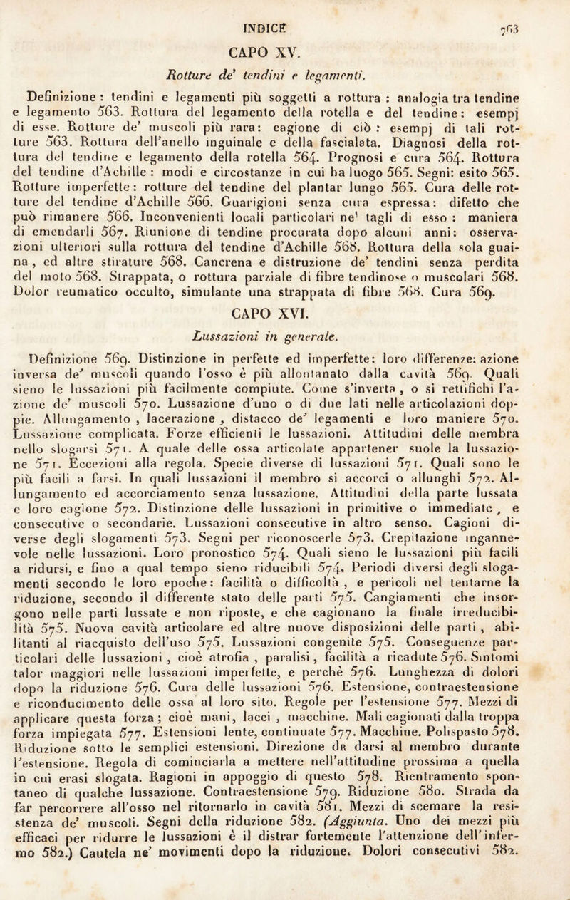 INDICA 703 CAPO XV. Rotture de tendini e legamenti. Definizione : tendini e legamenti più soggetti a rottura : analogia tra tendine e legamento 563. Rottura del legamento della rotella e del tendine: esempj di esse. Rotture de’ muscoli più rara: cagione di ciò: esempj di tali rot¬ ture 563. Rottura dell’anello inguinale e della fascialata. Diagnosi della rot¬ tura del tendine e legamento della rotella 564- Prognosi e cura 564- Rottura del tendine d’Achille : modi e circostanze in cui ha luogo 565. Segni: esito 565. Rotture imperfette : rotture del tendine del piantar lungo 565. Cura delle rot¬ ture del tendine d’Achille 566. Guarigioni senza cura espressa: difetto che può rimanere 566. Inconvenienti locali particolari ne' di esso : maniera di emendarli 567. Riunione di tendine procurata dopo alcuni anni: osserva¬ zioni ulteriori sulla rottura del tendine d’Achille 566. Rottura della sola guai¬ na , ed altre stirature 568. Cancrena e distruzione de’ tendini senza perdita del moto 568. Strappata, o rottura parziale di fibre tendino'^e o muscolari 568. Dolor reumatico occulto, simulante una strappata di fibre 568. Cura 569. CAPO XVI. Lussazioni in generale. Definizione 569. Distinzione in perfette ed itnperfette: loro differenze: azione inversa de^ muscoli quando l’osso è più allontanato dalla cavità 569. Quali sieno le lussazioni più facilmente compiute. Come s’inverta , o si rettifichi l’a¬ zione de’ muscoli 570. Lussazione d’uno o di due lati nelle articolazioni dop¬ pie. Allungamento , lacerazione ^ distacco de* legamenti e loro maniere 570. Lussazione complicata. Forze efficienti le lussazioni. Altitudini delle membra nello slogarsi 571. A quale delle ossa articolale appartener suole la lussazio¬ ne 571. Eccezioni alla regola. Specie diverse di lussazioni 571. Quali sono le più facili a farsi. In quali lussazioni il membro si accorci o allunghi 572. Al¬ lungamento ed accorciamento senza lussazione. Attitudini della parte lussala e loro cagione 572. Distinzione delle lussazioni in primitive o immediate , e consecutive o secondarie. Lussazioni consecutive in altro senso. Cagioni di¬ verse degli slogamenti 573. Segni per riconoscerle 673. Crepitazione inganne¬ vole nelle lussazioni. Loro pronostico 574- Quali sieno le lussazioni più facili a ridursi, e fino a qual tempo sieno riducibili 574. Periodi diversi degli sloga¬ menti secondo le loro epoche: facilità o difficoltà, e pericoli nel tentarne la riduzione, secondo il differente stato delle parti 575. Cangiamenti che insor¬ gono nelle parti lussate e non riposte, e che cagionano la finale irreducibi- lità 575. Nuova cavità articolare ed altre nuove disposizioni delle parli , abi¬ litanti al riacquisto dell’uso 5']5. Lussazioni congenite 575. Conseguenze par¬ ticolari delle lussazioni, cioè atrofia, paralisi, facilità a ricadute 676. Sintomi talor maggiori nelle lussazioni imperfette, e perchè 576. Lunghezza di dolori dopo la riduzione 576. Cura delle lussazioni 576. Estensione, contraestensione e riconducimento delle ossa al loro sito. Regole per l’estensione 577. Mezzi di applicare questa forza; cioè mani, lacci, macchine. Mali cagionati dalla troppa forza impiegata 577. Estensioni lente, continuate 577. Macchine. Polispasto 578. Riduzione sotto le semplici estensioni. Direzione da darsi al membro durante Testensione. Regola di cominciarla a mettere nell’attitudine prossima a quella in cui erasi slogata. Ragioni in appoggio di questo 578. Rientramenlo spon¬ taneo di qualche lussazione. Contraestensione 579. Riduzione 58o. Strada da far percorrere all’osso nel ritornarlo in cavità 581. Mezzi di scemare la resi¬ stenza de’ muscoli. Segni della riduzione 582. (Aggiunta. Uno dei mezzi più efficaci per ridurre le lussazioni è il distrai* fortemente l’attenzione dell’infer¬ mo 582.) Cautela ne’ movimenti dopo la riduzione* Dolori consecutivi 582.