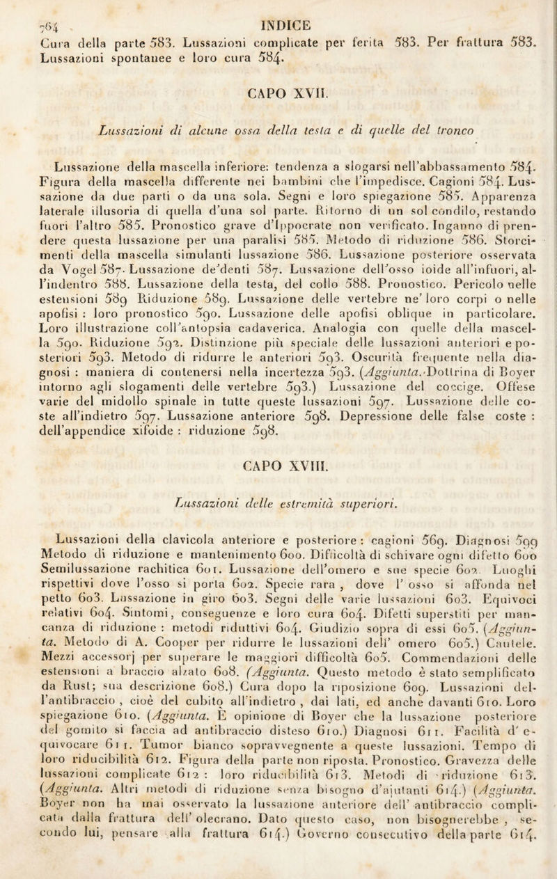 Cura della parie 583. Lussazioni complicate per ferita 583. Per frattura 583. Lussazioni spontanee e loro cura 584» CAPO XVH. Lussazioni di alcune ossa della testa e di quelle del tronco Lussazione della mascella inferiore: tendenza a slogarsi neH’abbassamento 584- Figura della mascella differente nei bambini che Tiinpedisce. Cagioni 584. Lus¬ sazione da due parti o da una sola. Segni e loro spiegazione 585. Apparenza laterale illusoria di quella d’una sol parte. Ritorno di un sol condilo, restando fuori l’altro 585. Pronostico grave d’Ippocrate non verificato. Inganno di pren¬ dere questa lussazione per una paralisi 585. Metodo di riduzione 586. Storci¬ menti della mascella simulanti lussazione 586. Lussazione posteriore osservata da Vogel 587-Lussazione de’denti 587. Lussazione delbosso ioide aH’infuori, al- Tindentro 588. Lussazione della testa, del collo 588. Pronostico. Pericolo nelle estensioni 589 Riduzione 589, Lussazione delie vertebre ne’loro corpi o nelle apofisi : loro pronostico 590. Lussazione delle apofisi oblique in particolare. Loro illustrazione colbantopsia cadaverica. Analogia con quelle della mascel¬ la 590. Riduzione 5(^i. Distinzione più speciale delle lussazioni anteriori e po¬ steriori 593. Metodo di riduire le anteriori 593. Oscurità fretjuente nella dia¬ gnosi : maniera di contenersi nella incertezza 593. 'Dottrina di Boyer intorno agli slogamenti delle vertebre 593.) Lussazione del coccige. Offese varie del midollo spinale in tutte queste lussazioni 697. Lussazione delle co¬ ste all’indietro 597. Lussazione anteriore 598. Depressione delle false coste : dell’appendice xifoide : riduzione 598. CAPO XVIII. Lussazioni delle estremità superiori. Lussazioni della clavicola anteriore e posteriore: cagioni 569. Diagnosi 599 Metodo di riduzione e mantenimento 600, Difficoltà di schivare ogni difetto 600 Semilussazione rachitica 60r. Lussazione dell’omero e sue specie 607,. Luoghi rispettivi dove l’osso si porla 602. Specie rara , dove 1’ osso si affonda nel petto 6o3. Lussazione in giro óo3. Segni delle varie lussazioni 6o3. Equivoci relativi 6o4. Sintomi, conseguenze e loro cura 6o4* Difetti superstiti per man¬ canza di riduzione : metodi riduttivi 604. Giudizio sopra di essi 6o5. [Aggiun~ ta. Metodo di A. Cooper per ridurre le lussazioni dell’ omero 6o5.) Cautele. Mezzi accessorj per siqjerare le maggiori difficoltà 6o5. Commendazioni delle estensioni a braccio alzato 608. (Aggiunta. Questo metodo è stato semplificato da Rust; sua descrizione 608.) Cura dopo la riposizione 609. Lussazioni del¬ l’antibraccio , cioè del cubito all'indietro , dal lati, ed anche davanti 6ro. Loro spiegazione 610. {Aggiunta. E opinione di Boyer che la lussazione posteriore del gomito si faccia ad antibraccio disteso 610.) Diagnosi 6ii. Facilità d'e¬ quivocare 611. Tumor bianco soprawegnente a queste lussazioni. Tempo di loro riducibilità 612. Figura della parte non riposta. Pronostico. Gravezza delle lussazioni complicate 612: loro ridutaliililà 6i3. Metodi di 'riduzione 6i3. {Aggiunta. Alti'i metodi di riduzione sc-nza bisogno d’ajulanti 614-) {Aggiunta. Boyer non ha mai osservato la lussazione anteriore dell’ antibraccio compli¬ cata dalia frattura dell’ olecrano. Dato (jueslo caso, non bisognerebbe , se¬ condo lui, pensare alla frattura 6i4-) Governo consecutivo della parte G14.