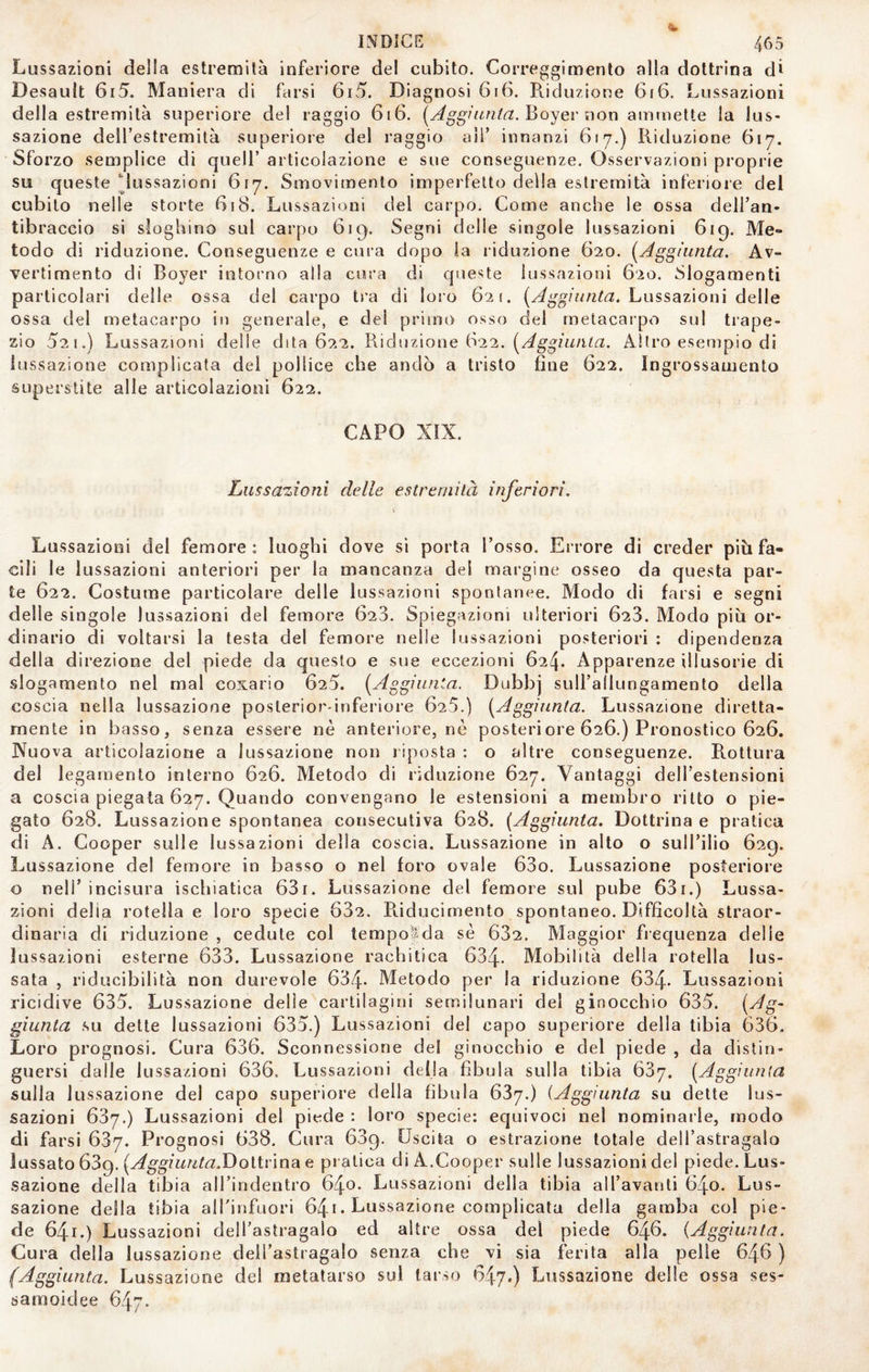 Lussazioni della estremila inferiore del cubilo. Correggimento alla dottrina di Desault 6r5. Maniera di farsi 6i5. Diagnosi 6i6. Riduzione GrG. Lussazioni della estremità superiore del raggio GiG. Boyer non ammette la lus¬ sazione deH’estremilà superiore del raggio all’ innanzi Gì 7.) Riduzione G17. Sforzo semplice di quell’ articolazione e sue conseguenze. Osservazioni proprie su queste lussazioni G17. Smovimenlo imperfetto della estremità inferiore del cubilo nelle storte Gì8. Lussazioni del carpo. Come anche le ossa dell’an¬ tibraccio si sloghino sul carpo Gì9. Segni delle singole lussazioni 619. Me» lodo di riduzione. Conseguenze e cura dopo la riduzione G20. [Aggiunta. Av¬ vertimento di Boyer intorno alla cura di queste lussazioni G‘2o. Slogamenti particolari delle ossa del carpo ti’a di loro 621. Lussazioni delle ossa del metacarpo in generale, e del primo osso del metacarpo sul trape¬ zio 521.) Lussazioni delle dita 622. Riduzione G22. Altro esempio di lussazione complicata del pollice che andò a tristo fine G22. Ingrossamento superstite alle articolazioni G22. CAPO XIX. Lussazioni delle estremità inferiori. Lussazioni del femore : luoghi dove si porta l’osso. Errore di creder piò fa¬ cili le lussazioni anteriori per la mancanza del margine osseo da questa par¬ te G22. Costume particolare delle lussazioni spontanee. Modo di farsi e segni delle singole lussazioni del femore G23. Spiegazioni ulteriori G23. Modo piti or¬ dinario di voltarsi la testa del femore nelle lussazioni posteriori : dipendenza della direzione del piede da questo e sue eccezioni G24. Apparenze illusorie di slogamento nel mal coxario 625. [Aggiunta. Dubbj sull’allungamento della coscia nella lussazione posterior-inferiore G25.) [Aggiunta. Lussazione diretta- mente in basso, senza essere nè anteriore, nè posteriore 626.) Pronostico G2G. Nuova articolazione a lussazione non riposta : o altre conseguenze. R.ottura del legamento interno 62G. Metodo di riduzione G27. Vantaggi dell’estensioni a coscia piegata G27. Quando convengano le estensioni a membro ritto o pie¬ gato G28. Lussazione spontanea consecutiva 628. [Aggiunta. Dottrina e pratica di A. Cooper sulle lussazioni della coscia. Lussazione in alto o sull’ilio G29. Lussazione del femore in basso o nel foro ovale G3o. Lussazione posteriore o nell’ incisura ischiatica G3i. Lussazione del femore sul pube 63i.) Lussa¬ zioni delia rotella e loro specie 632. R.iducirnento spontaneo. Difficoltà straor¬ dinaria di riduzione , cedute col tempofda sè 632. Maggior frequenza delle lussazioni esterne 633. Lussazione rachitica 634- Mobilità della rotella lus¬ sata , riducibilità non durevole 634- Metodo per la riduzione 634- Lussazioni ricidive 635. Lussazione delie cartilagini semilunari del ginocchio 635. [Ag^ giunta su dette lussazioni 635.) Lussazioni del capo superiore della tibia 636. Loro prognosi. Cura 636. Sconnessione del ginocchio e del piede , da distin¬ guersi dalle lussazioni 636. Lussazioni della fibula sulla tibia GSy. [Aggiunta sulla lussazione del capo superiore della fibula 637.) {Aggiunta su dette lus¬ sazioni 637.) Lussazioni del piede : loro specie: equivoci nel nominaile, modo di farsi 637. Prognosi 638. Cura 639. Uscita o estrazione totale dell’astragalo lussato 639. [Aggiunta.T)oVìvìnsi e pratica di A.Cooper sulle lussazioni del piede. Lus¬ sazione della tibia all’indentro 640* Lussazioni della tibia all’avanti 640. Lus¬ sazione della tibia alTinfuori 64i. Lussazione complicata della gamba col pie¬ de 641.) Lussazioni dell’astragalo ed altre ossa del piede 646. [Aggiunta. Cura della lussazione dell’astragalo senza che vi sia ferita alla pelle 646 ) (Aggiunta. Lussazione del metatarso sul tarso 647.) Lussazione delle ossa ses- samoidee 647.