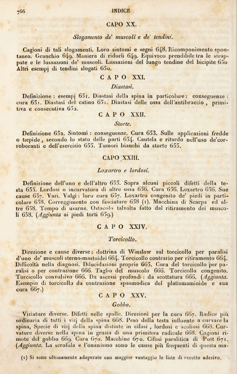 CAPO XX. Slogamento de muscoli e de tendini. Cagioni di tali slogamenti. Loro sintomi e segni 648. Ricomponimento spon¬ taneo. Granchio 649. Maniera di ridurli 649. Equivoco prendibile tra le strap¬ pate e le lussazioni de’ muscoli. Lussazioni del lungo tendine del bicipite 65o Altri esempj di tendini slogati 65o. CAPO XXL Diastasi, Definizione: esempj 65i. Diastasi della spina in particolare: conseguenze: cura 651. Diastasi del catino 651. Diastasi delle ossa deil’antibraccio , primi¬ tiva e consecutiva 652. CAPO XXII. Storte. Definizione 652. Sintomi : conseguenze. Cura 653. Sulle applicazioni fredde o tiepide j secondo lo stato delle parti 654- Cautela e ritardo nell’uso de’cor- roboranti e dell’esercizio 655. Tumori bianchi da storte 655. CAPO;XXIII. . Loxartro e lordosi. Definizione dell’uno e dell’altro 655. Sopra alcuni piccoli difetti della te¬ sta 655. Lordosi o incurvatura di altre ossa 656. Cura 656. Loxartro 656. Sue cause 657. Vari. Valgi : loro cura 657. Loxartro congenito de’ piedi in parti¬ colare 658. Correggimento con fasciature 658 (i). Macchina di Scarpa ed al¬ tre 658. Tempo di usarne. Ostacolo talvolta fatto dal ritiraraento dei musco¬ li 658. [Aggiunta ai piedi torti 659.) CAPO XXIV. Torcicollo, Direzione e cause diverse ; dottrina di W^inslow sul torcicollo per paralisi d’uno de’ muscoli sterno-mastoidei 664- Torcicollo contrario per ritiramento 664. Difficoltà nella diagnosi. Dilucidazioni proprie 665. Cura del torcicollo per pa¬ ralisi o per contrazione 666. Taglio del muscolo 666. Torcicollo congenito. Torcicollo convulsivo 666. Da ascessi profondi : da scottatura 666. (Aggiunta. Esempio di torcicollo da contrazione spasmodica del platismamioide e sua cura 667.) CAPO XXV. Gobbo. Viziature diverse. Difetti nelle spalle. Direzioni per la cura 667. Radice più ordinaria di tutti i vizj della spina 668. Peso della testa influente a curvare la spina, Specie di vizj della spina distinte in cifosi j lordosi e scoliosi 668. Cur¬ vature diverse nella spina in grazia di una primitiva radicale 668. Cagioni ri¬ mote del gobbo 669. Cura 670. Macchine 670. Cifosi paralitica di Pott 671. (Aggiunta. La scrofola e ^onanismo sono le cause più frequenti di (juesta ma- (i) Si sono ultiinainenle adoperate con maggior vantaggio le liste di rerotto adesivo.