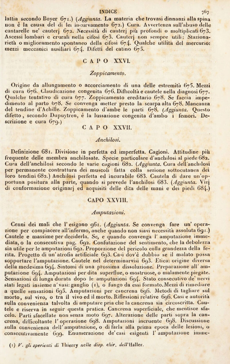 lattia secondo Boyer 671.) (Aggiunta. La materia che trovasi dinnanzi alla spina non è la causa del di lei incurvamento 672.) Cura. Avvertenza sull’abuso (Ielle cantarelle ne’ cauterj 672. Necessità di cauterj più profondi o moltiplicati 673. Ascessi lombari e crurali nella cifosi 673. Cauterj non sempre utili; Staziona¬ rietà o miglioramento spontaneo della cifosi 674. Qualche utilità del mercurio: mezzi meccanici ausiliari 674* Difetti dei calino 675. CAPO XXVI. Zoppi carnea to. Origine da allungamento o accorciamento di una delle estremità 675. Mezzi di cura 676. Claudicazione congenita 676. Difficoltà e cautele nella diagnosi 677. Qualche tentativo di cura 677. Zoppicamento ereditario 678. Se faccia impe¬ dimento al parto Ò78. Se convenga metter presto la scarpa alta 678. Mancanza del lendine d’Achille, Zoppicamento d’ambe le parti 678. {Aggiunta. Questo difetto, secondo Dupuytren, è la lussazione congenita d^ambo i femori. De¬ scrizione e cura 679.) CAPO XXVII. Anchilosi, Definizione 681. Divisione in perfetta ed imperfetta. Cagioni. Attitudine più frequente delle membra anchilosate. Specie particolare d’anchilosi al piede 682. Cura dell’anchilosi secondo le varie cagioni 682. (Aggiunta. Cura dell anchilosi per permanente contrattura dei muscoli fatta colla sezione sottocutanea dei loro tendini 682.) Anchilosi perfetta ed incurabile 683. Cautela di dare un’op¬ portuna positura alla parte, quando si prevede l’anchilosi 683. (Aggiunta. Vizj di conformazione originar] ed acquisiti delle dita delle mani e dei piedi 684-) CAPO XXVIII. Amputazioni, Cenni dei mali che l’esigono 961. (Aggiunta. Se convenga fare un’ opera¬ zione per compiacere all’infermo, anche quando non siavi necessità assoluta 691.) Cautele e massime per deciderla. Se, e quando convenga l'amputazione imme¬ diata, o la consecutiva pag. 692. Confutazione del sentimento, che la debolezza sia utile per le amputazioni 692. Proporzione del pericolo colla grandezza della fe¬ rita. Progetto di un’atrofia artificiale 698. Casi dov’è dubbio se il malato possa sopportare l’amputazione. Cautele nel determinarvisi 693. Etica: origine diversa della medesima 694. Sintomi di una prossima dissoluzione. Preparazione all' am¬ putazione 694. Amputazioni per dita superflue, o mostruose, o malamente piegate. Sensazioni di lunga durata dopo le amputazioni 694. Stalo consecutivo de’ nervi stati legati insieme a’vasi: ganglio (i), o fungo da essi formato.Mezzi di rimediare a quelle sensazioni 695. Amputazioni per cancrena 696. Metodi di tagliare sul morto, sul vivo, o tra il vivo ed il morto. Riflessioni relative 696. Casi e autorità sulla convenienza talvolta di amputare pria che la cancrena sia circoscritta. Cau¬ tele e riserva in seguir questa pratica. Cancrena superficiale, che mentisce sfa¬ celo. Parli sfacellate non senza moto 697. Alterazione delle parti sopra la can¬ crena, difficoltante l’operazione 698. Amputazioni incruente 698. Discussione sulla convenienza dell’amputazione, o di farla alla prima epoca delle lesioni, o consecutivamente 699. Enumerazione de’casi esigenti 1’ amputazione imme- (1) gli speranti di i hierry nelle disp, chir. dell’MdWtt.