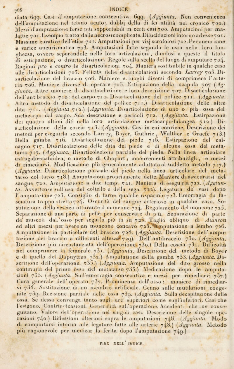 diala 699. Cad d’ atiiputazioac consecutiva 699. (Aggiunta. Non convenienza dell’atnpulazione nel tetano acuto; dubbj della di lei utilità nel cronico 700.) Mezzi d’atiìpulazione forse più sopporlabdi in certi casi 700. Amputazióni per ma¬ lattie 701. Esempio tratto dalle necrosi complicate. Dilucidazioni intorno ad esse 70 t. Massime curative deH’etica 7«)i. Amputazioni per vizj scrofolosi 70?.. Per aneurisme e varice aneurismatica 703. Amputazioni fatte segando le ossa nella loro lun¬ ghezza, ovvero separandole nelle loro articolazioni, dandosi a queste il titoh^ di estirpazione, o disarticolazione. Regole sulla scelta del luogo di amputare 704. Ragioni prò e contro le disarticolazioni 704. Maniera sostituibile in qualche caso alle disarticolazioni 705. Feliciti delle disarticolazioni secondo 705. Di¬ sarticolazione del braccio 706. Maniere e. luogìii diversi di comprimere farte- ria 706. Maniere diverse di operare 706. Estirpazione della scapola 707 (Ag^' giunta. Altre maniere di disarticolazione e loro descrizione 707. Disarticolazione tleir antibraccio 7 i o : del carpo 7 1 o. Disarticolazione del pollice 711. (Aggiunta. Altro metodo di disarticolazione del pollice 711.) Disarticolazione delle altre dita 711. (Aggiunta 71^4.) (Aggiunta. Disaiticolazione di uno o più ossa del metacarpo dal carpo. Sua descrizione e pericoli 712. (Aggiunta. Estirpazione dei quattro ultimi diti nella loro articolazione metacarpo-falangea 712.) Di- s .rticolazione della coscia 713, (Aggiunta. Casi in cui conviene. Descrizione dei metodi per eseguirla secondo Larrey, Boyer, Guthrie , Walther e Graefe 7i3.) Della gamba 716. Disarticolazione del piede 716. Estirpazione dei cal¬ cagno 717. Disarticolazione delle dita del piede e di alcune ossa del meta¬ tarso 717. (Aggiunta. Disarticolazione parziale del piede. Nella linea articolare astragalo-scafoidea, o metodo di Chopart ; inconvenienti attribuitigli , e mezzi di rimediarvi. Modificazione più generalmente adottata al suddetto metodo 7 17.) (Aggiunta. Disarticolazione parziale del piede nella linea articolare dei meta¬ tarso col tarso 718.) Amputazioni propriamente dette. Maniere di assicurarsi del sangue 720. Amputazione a due tempi 721. Maniera di eseguirla 722. ta. Avvertenv-e sull’uso del coltello e della sega. 722). Legatura de’ vasi dopo r amputazione 723. Consiglio di farne qualche risparmio 723. Emorragia da fa¬ sciatura troppo stretta 724. Oscurità del sangue arterioso in qualche caso. So¬ stituzione della vescica otturante il moncone 724. Regolamento del moncone 720. Separazione di una parte di pelle per conservare di più. Separazione di parte de’ muscoli dal.’osso per segailo più in su 72». Taglio obliquo di Alanson ed altri mezzi per avere un moncone concavo 72X*^Ktog[iputazione a lembo 726. Amputazione in particolare del braccio 728. (Aggiunta. Descrizione dell' ampu¬ tazione del braccio a difterenli allezzd^^729). Dell’ antibraccio 73o. (Aggiunta. Descrizione più cii costanziata delFoperazionev 73o.) Della coscia 731. Difficoltà nel comprimere la femorale 731. (Aggiunta. Descrizione del metodo di Boyer e di quello del Dupuylren 732.) Amputazione della gamba 'j'ò'ò. (Aggiunta. Idc- scrizione deH’operazione. 735.) (Aggiunta. Amputazione del dito grosso nella continuità del primo osso del metatarso 735.) Medicazione dopo le amputa¬ zioni 706, (Aggiunta. Suiremorragia consecutiva e mezzi per rimediarvi 737.) Cura generale dell’operato 737. Prominenza dtll’os>iO: maniere di rimediar¬ vi 738. Sostituzione di un membro artificiale. Cenno sulle mutilazioni conge' nite 709. Recisione parziale delle ossa 789. (Aggiunta. Sulla decapitazione delle ossa. Se dessa conveiiga tanto sugli arti superiori come sugl’mferiori. Casi che l’esigono. Contriruficazioni. Generalità sull’operazione. Accidenti che ne conse¬ guitano. Valore deiroper;i/.ione nei singoli casi. Descrizione delle singole ope¬ razioni Rifiessioni ulteriori sopra le amputazioni 748. (Aggiunta. Modo di comportarsi intorno alle legature falle alle arterie 748.) (Aggiunta. Metodo più ragionevole per medicar la ferita dopo l’amputazione 749) FINE dell' indice.