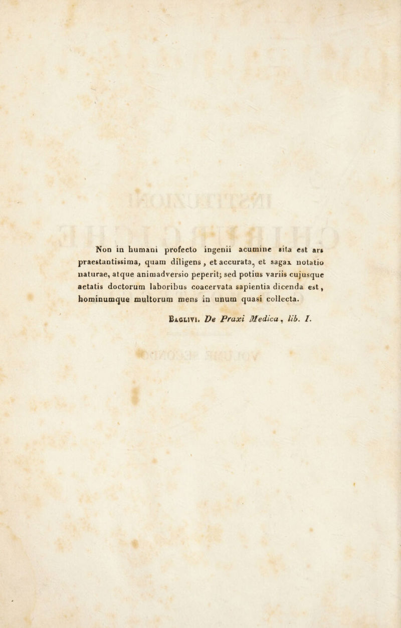 Non in humam profecto ingenii acutninc sita est ars prestantissima, quam diligens , et accurata., et saga* notatio naturae, atque animadversio peperit; sed potius variis cujusque aetatis doctorum iaboribus coacervata sapientia dicenda est» hominumque multorum raens in unum quasi coliecta. Baglivi. De Praxi Medica, Uh. /.