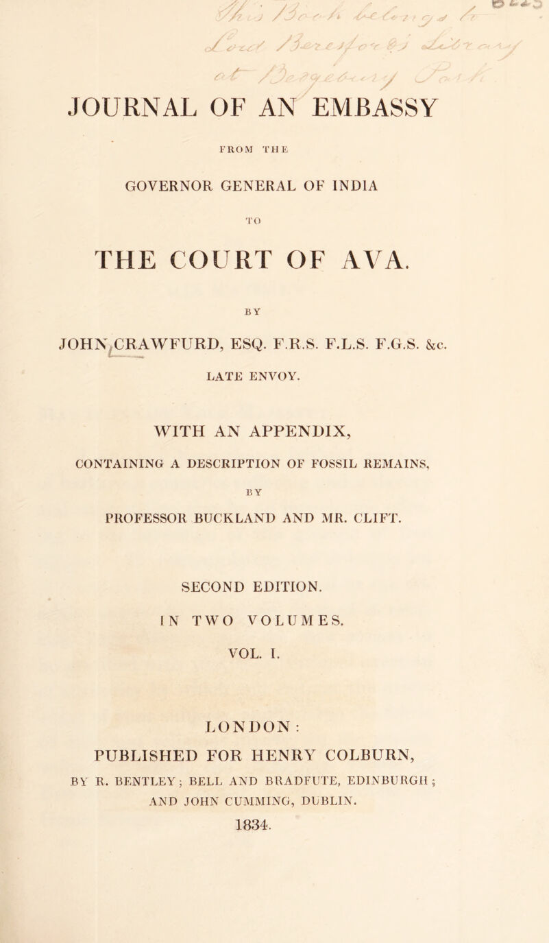 / / / / JOURNAL OF AN EMBASSY FROM THE GOVERNOR GENERAL OF INDIA THE COURT OF AVA. BY JOHN.CRAWFURD, ESQ. F.R.S. F.L.S. F.G.S. &c. LATE ENVOY. WITH AN APPENDIX, CONTAINING A DESCRIPTION OF FOSSIL REMAINS, BY PROFESSOR BUCKLAND AND MR. CLIFT. SECOND EDITION. IN TWO VOLUMES. VOL. I. LONDON: PUBLISHED FOR HENRY COLBURN, BY R. BENTLEY; BELL AND BRADFUTE, EDINBURGH; AND JOHN GUMMING, DUBLIN. 1834.