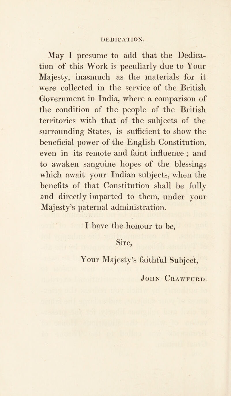 DEDICATION. May I presume to add that the Dedica- tion of this Work is peculiarly due to Your Majesty, inasmuch as the materials for it were collected in the service of the British Government in India, where a comparison of the condition of the people of the British territories with that of the subjects of the surrounding States, is sufficient to show the beneficial power of the English Constitution, even in its remote and faint influence ; and to awaken sanguine hopes of the blessings which await your Indian subjects, when the benefits of that Constitution shall be fully and directly imparted to them, under your Majesty’s paternal administration. I have the honour to be, Sire, Your Majesty’s faithful Subject, John Crawfurd.