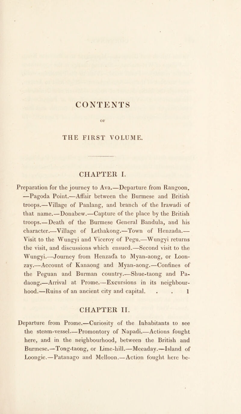 CONTENTS OF THE FIRST VOLUME. CHAPTER I. Preparation for the journey to Ava.—Departure from Rangoon. —Pagoda Point.—Affair between the Burmese and British troops.—Village of Panlang, and branch of the Irawadi of that name.—Donabew.—Capture of the place by the British troops.—Death of the Burmese General Bandula, and his character.—Village of Lethakong.—Town of Henzada.— Visit to the Wungyi and Viceroy of Pegu.—Wungyi returns the visit, and discussions which ensued.—Second visit to the Wungyi.—Journey from Henzada to Myan-aong, or Loon- zay.—Account of Kanaong and Myan-aong.—Confines of the Peguan and Burman country.—Shue-taong and Pa- daong.—Arrival at Prome.—Excursions in its neighbour- hood.^—Ruins of an ancient city and capital. . . 1 CHAPTER II. Departure from Prome.—Curiosity of the Inhabitants to see the steam-vessel—Promontory of Napadi.—Actions fought here, and in the neighbourhood, between the British and Burmese.—Tong-taong, or Lime-hill.—Meeaday.—Island of Loongie.—Patanago and Melloon,—Action fought here be-