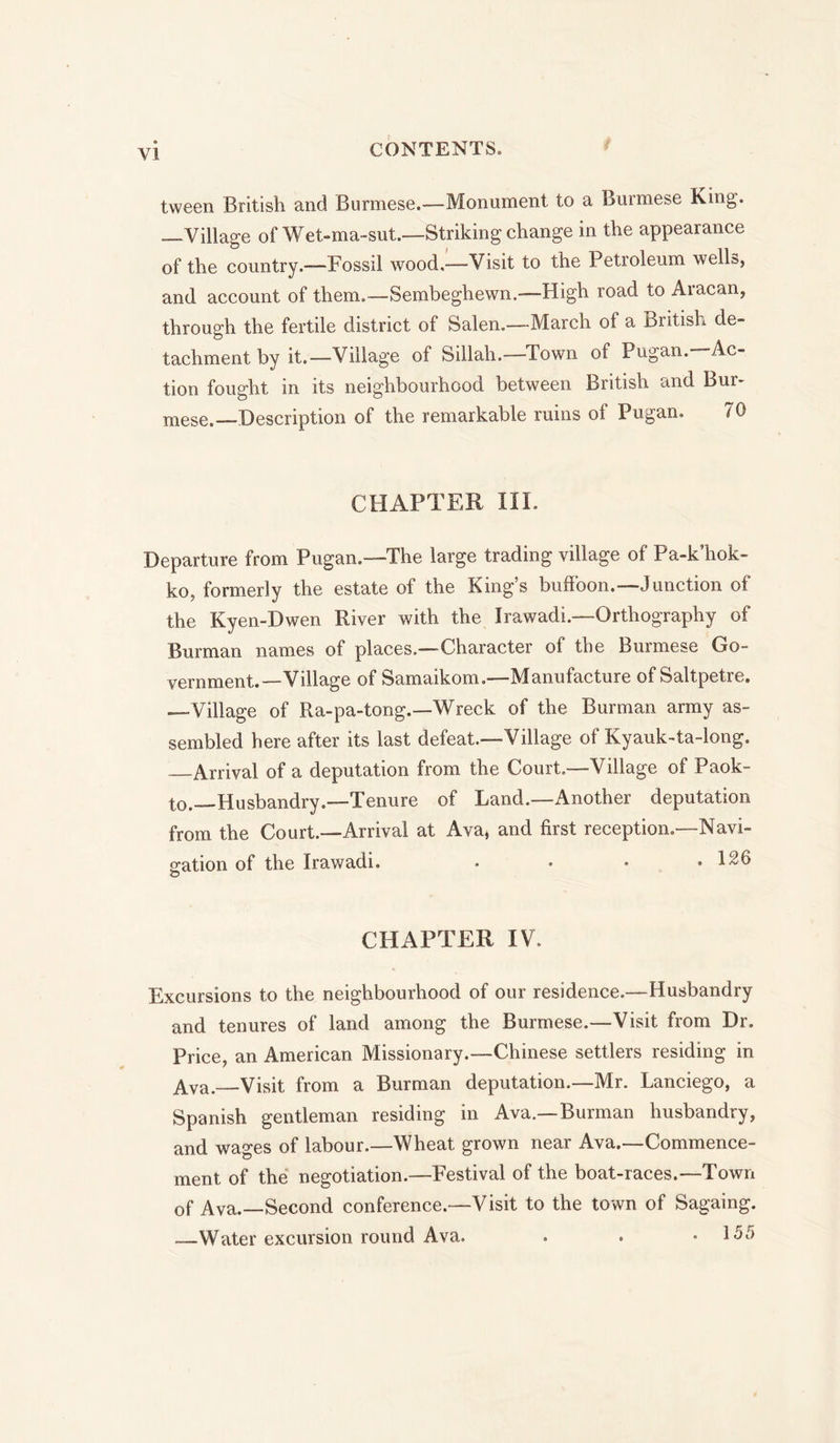 tween British and Burmese.—-Monument to a Burmese King. — Village of Wet-ma-sut.—Striking change in the appearance of the country.-—Fossil wood,—Visit to the Petroleum wells, and account of them.—Sembeghewn.—High road to Aracan, through the fertile district of Salen.—March of a British de- tachment by it.—Village of Sillah.—-Town of Pugan. 'Ac- tion fought in its neighbourhood between British and Bur- mese.—Description of the remarkable ruins of Pugan. 70 CHAPTER III. Departure from Pugan.—The large trading village of Pa-k’hok- ko, formerly the estate of the King’s buffoon.—Junction of the Kyen-Dwen River with the Irawadi.—Orthography of Burman names of places—Character of the Burmese Go- vernment.—Village of Samaikom.—Manufacture of Saltpetre. —Village of Ra-pa-tong.—Wreck of the Burman army as- sembled here after its last defeat.—Village of Kyauk-ta-long, —Arrival of a deputation from the Court.—Village of Paok- to.—Husbandry.—Tenure of Land.—Another deputation from the Court.—Arrival at Ava, and first reception.—Navi- gation of the Irawadi. • • * .126 O CHAPTER IV. Excursions to the neighbourhood of our residence.—Husbandry and tenures of land among the Burmese.—Visit from Dr. Price, an American Missionary.—Chinese settlers residing in Ava. Visit from a Burman deputation.—Mr. Lanciego, a Spanish gentleman residing in Ava.—Burman husbandry, and wages of labour.—Wheat grown near Ava.—Commence- ment of the negotiation.—Festival of the boat-races.—Town of Ava.—Second conference.—Visit to the town of Sagaing. —Water excursion round Ava. . . • 155