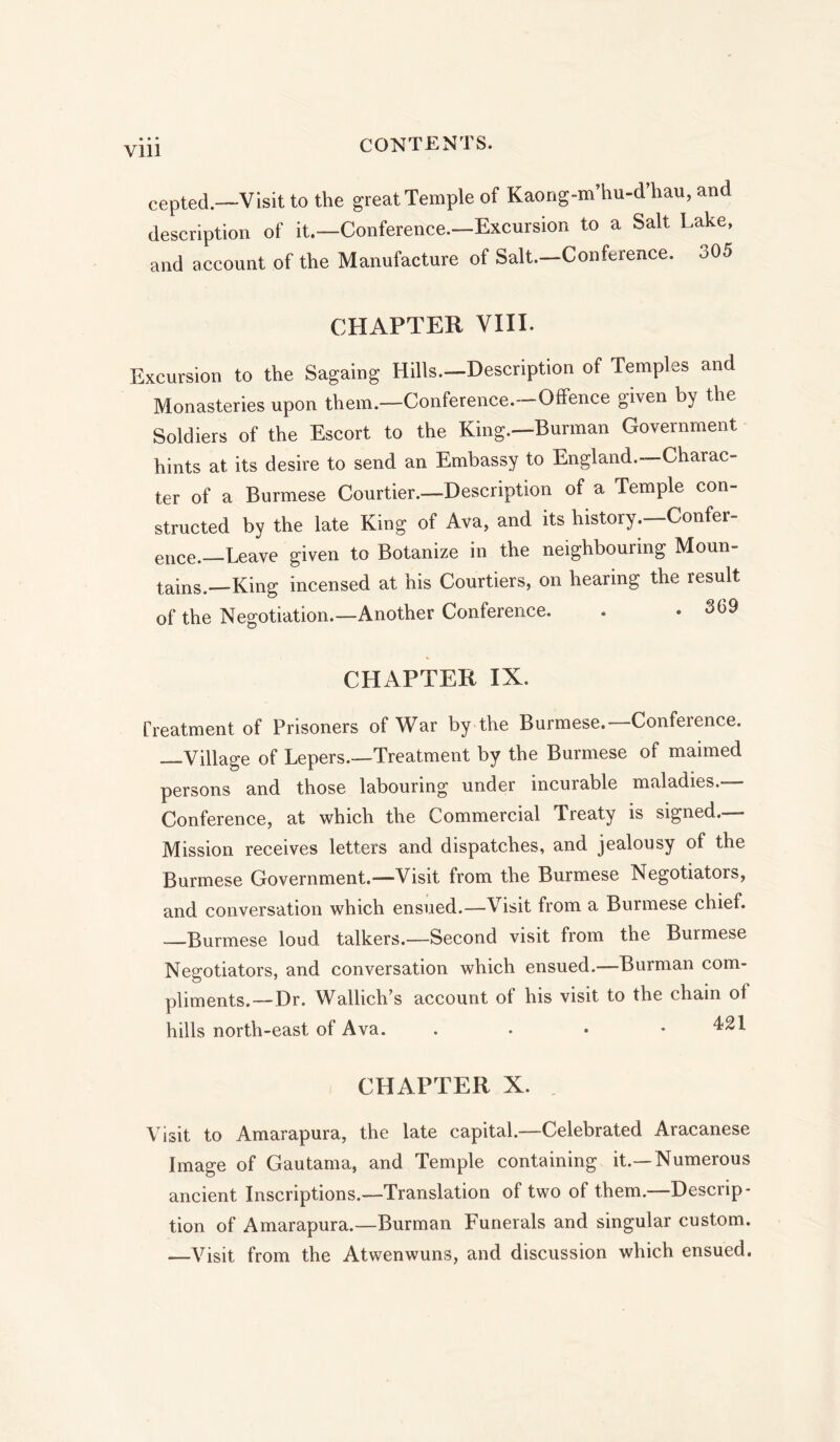 cepted.—Visit to the great Temple of Kaong-m’hu-d hau, and description of it.—Conference.—Excursion to a Salt Lake, and account of the Manufacture of Salt.—Conference. oO5 CHAPTER VIII. Excursion to the Sagaing Hills.-Description of Temples and Monasteries upon them.—Conference.—Offence given by the Soldiers of the Escort to the King.—Burman Government hints at its desire to send an Embassy to England.—Charac- ter of a Burmese Courtier.—Description of a Temple con- structed by the late King of Ava, and its history.—Confer- ence.—Leave given to Botanize in the neighbouring Moun- tains.—King incensed at his Courtiers, on hearing the result of the Negotiation.—Another Conference. . . 369 CHAPTER IX. Treatment of Prisoners of War by the Burmese. Conference. —Village of Lepers.—Treatment by the Burmese of maimed persons and those labouring under incurable maladies.— Conference, at which the Commercial Treaty is signed. Mission receives letters and dispatches, and jealousy of the Burmese Government.—Visit from the Burmese Negotiators, and conversation which ensued.—Visit from a Burmese chief. —Burmese loud talkers.—Second visit from the Burmese Negotiators, and conversation which ensued.—Burman com- pliments.— Dr. Wallich’s account of his visit to the chain of hills north-east of Ava. . 421 CHAPTER X. Visit to Amarapura, the late capital.—Celebrated Aracanese Image of Gautama, and Temple containing it.—Numerous ancient Inscriptions.—Translation of two of them.—Descrip- tion of Amarapura.—Burman Funerals and singular custom. —Visit from the Atwenwuns, and discussion which ensued.