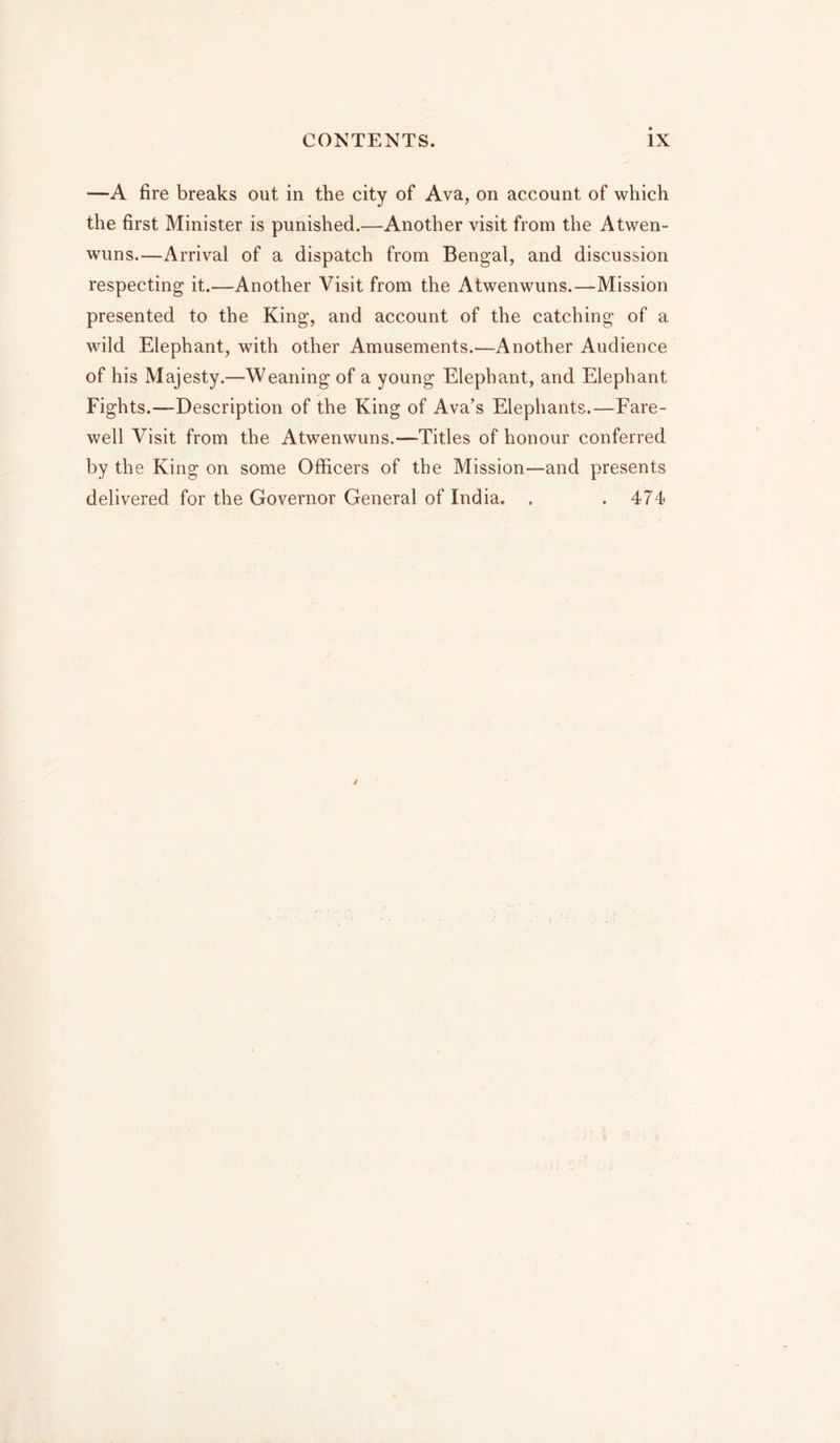 —A fire breaks out in the city of Ava, on account of which the first Minister is punished.—Another visit from the Atwen- wuns.—Arrival of a dispatch from Bengal, and discussion respecting it.—Another Visit from the Atwenwuns.—Mission presented to the King, and account of the catching of a wild Elephant, with other Amusements.—Another Audience of his Majesty.—Weaning of a young Elephant, and Elephant Fights.—Description of the King of Ava’s Elephants.—Fare- well Visit from the Atwenwuns.—Titles of honour conferred by the King on some Officers of the Mission—and presents delivered for the Governor General of India. . .474