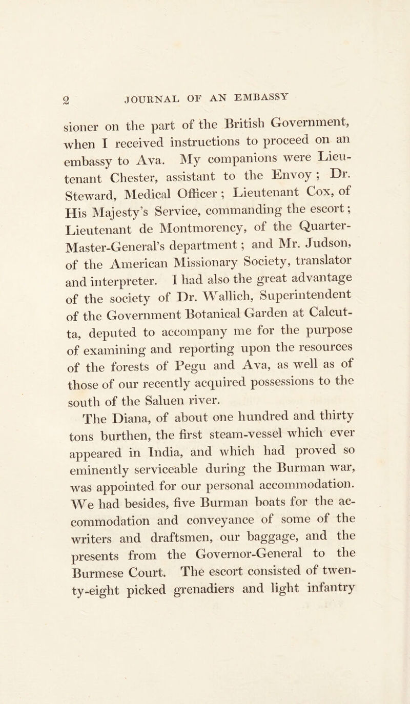 sioner on the part of the British Government, when I received instructions to proceed on an embassy to Ava. My companions were Lieu- tenant Chester, assistant to the Envoy; Dr. Steward, Medical Officer ; Lieutenant Cox, of His Majesty’s Service, commanding the escort; Lieutenant de Montmorency, of the Quarter- Master-General’s department; and Mr. Judson, of the American Missionary Society, translator and interpreter. 1 had also the great advantage of the society of Dr. Wallich, Superintendent of the Government Botanical Garden at Calcut- ta, deputed to accompany me for the purpose of examining and reporting upon the resources of the forests of Pegu and Ava, as well as of those of our recently acquired possessions to the south of the Saluen river. The Diana, of about one hundred and thirty tons burthen, the first steam-vessel which ever appeared in India, and which had proved so eminently serviceable during the Burman war, was appointed for our personal accommodation. We had besides, five Burman boats for the ac- commodation and conveyance of some of the writers and draftsmen, our baggage, and the presents from the Governor-General to the Burmese Court. The escort consisted of twen- ty-eight picked grenadiers and light infantry