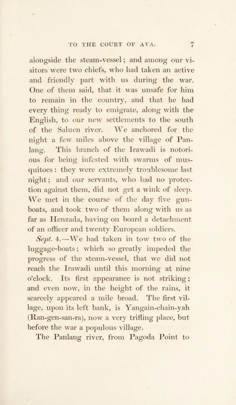 alongside the steam-vessel; and among our vi- sitors were two chiefs, who had taken an active and friendly part with us during the war. One of them said, that it was unsafe for him to remain in the country, and that he had every thing ready to emigrate, along with the English, to our new settlements to the south of the Saluen river. We anchored for the night a few miles above the village of Pan- lana\ This branch of the Irawadi is notori- ous for being infested with swarms of mus- quitoes : they were extremely troublesome last night; and our servants, who had no protec- tion against them, did not get a wink of sleep. We met in the course of the day five gun- boats, and took two of them along with us as far as Henzada, having on board a detachment of an officer and twenty European soldiers. Sept. 4.—-We had taken in tow two of the luggage-boats; which so greatly impeded the progress of the steam-vessel, that we did not reach the Irawadi until this morning at nine o’clock. Its first appearance is not striking; and even now, in the height of the rains, it scarcely appeared a mile broad. The first vil- lage, upon its left bank, is Yangain-chain-yah (Ran-gen-san-ra), now a very trifling place, but before the war a populous village. The Panlang river, from Pagoda Point to