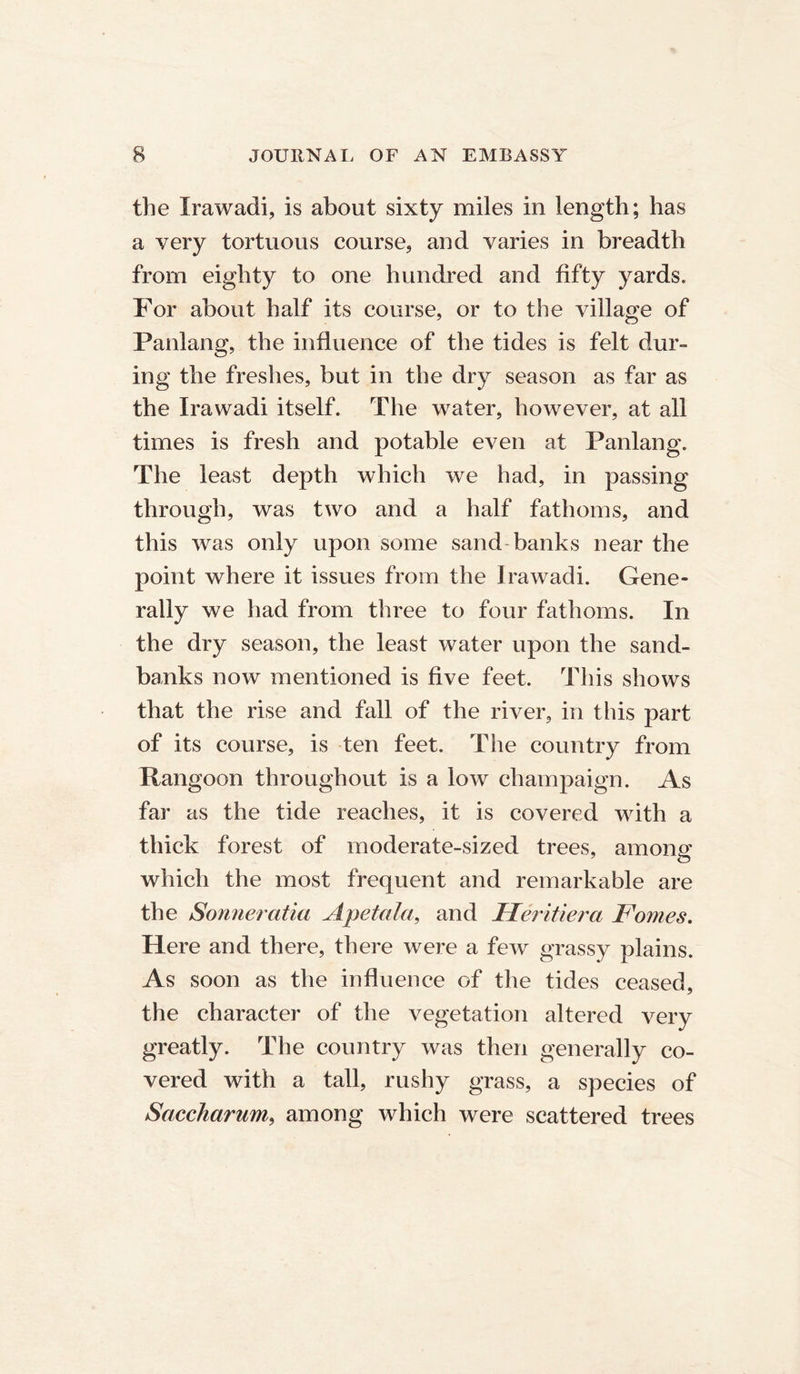 the Irawadi, is about sixty miles in length; has a very tortuous course, and varies in breadth from eighty to one hundred and fifty yards. For about half its course, or to the village of Panlang, the influence of the tides is felt dur- ing the freshes, but in the dry season as far as the Irawadi itself. The water, however, at all times is fresh and potable even at Panlang. The least depth which we had, in passing through, was two and a half fathoms, and this was only upon some sand-banks near the point where it issues from the Irawadi. Gene- rally we had from three to four fathoms. In the dry season, the least water upon the sand- banks now mentioned is five feet. This shows that the rise and fall of the river, in this part of its course, is ten feet. The country from Rangoon throughout is a low champaign. As far as the tide reaches, it is covered with a thick forest of moderate-sized trees, among which the most frequent and remarkable are the Sonneratia Ape tala, and Ileritiera Forties. Here and there, there were a few grassy plains. As soon as the influence of the tides ceased, the character of the vegetation altered very greatly. The country was then generally co- vered with a tall, rushy grass, a species of Saccharum, among which were scattered trees