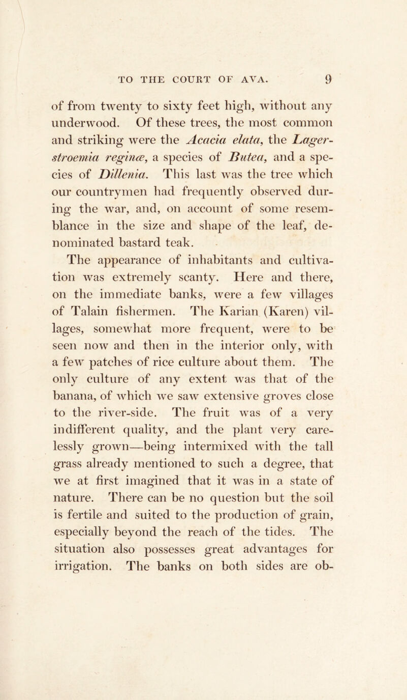 of from twenty to sixty feet high, without any underwood. Of these trees, the most common and striking were the Acacia elata, the Lager- stroemia regime, a species of JButea, and a spe- cies of Dillenia. This last was the tree which our countrymen had frequently observed dur- ing the war, and, on account of some resem- blance in the size and shape of the leaf, de- nominated bastard teak. The appearance of inhabitants and cultiva- tion was extremely scanty. Here and there, on the immediate banks, were a few villages of Talain fishermen. The Karian (Karen) vil- lages, somewhat more frequent, were to be seen now and then in the interior only, with a few patches of rice culture about them. The only culture of any extent was that of the banana, of which we saw extensive groves close to the river-side. The fruit was of a very indifferent quality, and the plant very care- lessly grown—being intermixed with the tall grass already mentioned to such a degree, that we at first imagined that it was in a state of nature. There can be no question but the soil is fertile and suited to the production of grain, especially beyond the reach of the tides. The situation also possesses great advantages for irrigation. The banks on both sides are ob-