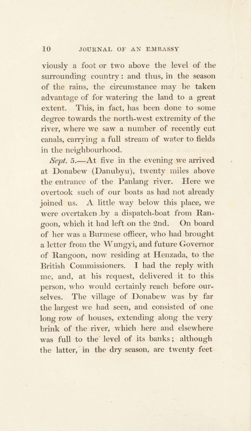 viously a foot or two above the level of the surrounding country : and thus, in the season of the rains, the circumstance may be taken advantage of for watering the land to a great extent. This, in fact, has been done to some degree towards the north-west extremity of the river, where we saw a number of recently cut canals, carrying a full stream of water to fields in the neighbourhood. Sept. 5.—At five in the evening we arrived at Donabew (Danubyu), twenty miles above the entrance of the Panlang river. Here we overtook such of our boats as had not already joined us. A little way below this place, we were overtaken .by a dispatch-boat from Ran- goon, which it had left on the £nd. On board of her was a Burmese officer, who had brought a letter from the Wungyi, and future Governor of Rangoon, now residing at Henzada, to the British Commissioners. I had the reply with me, and, at his request, delivered it to tins person, who would certainly reach before our- selves. The village of Donabew was by far the largest we had seen, and consisted of one long row of houses, extending along the very brink of the river, wdiich here and elsewhere was full to the level of its banks; although the latter, in the dry season, are twenty feet