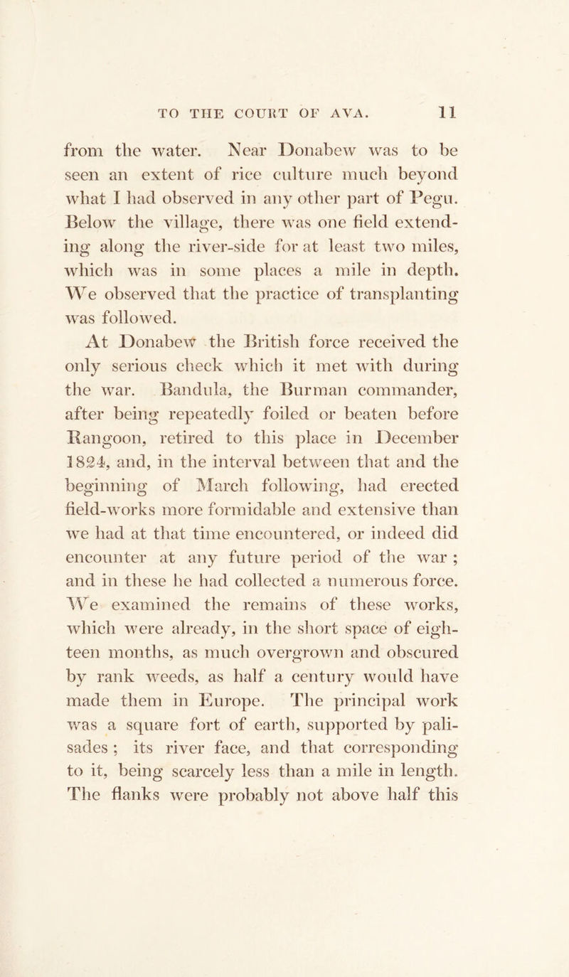 from the water. Near Donabew was to be seen an extent of rice culture much beyond what I had observed in any other part of Pegu. Below the village, there was one field extend- ing along the river-side for at least two miles, which was in some places a mile in depth. We observed that the practice of transplanting was followed. At Donabew the British force received the only serious check which it met with during the war. Bandula, the Burman commander, after being repeatedly foiled or beaten before Rangoon, retired to this place in December 1824, and, in the interval between that and the beginning of March following, had erected field-works more formidable and extensive than we had at that time encountered, or indeed did encounter at any future period of the war ; and in these he had collected a numerous force. We examined the remains of these works, which were already, in the short space of eigh- teen months, as much overgrown and obscured by rank weeds, as half a century would have made them in Europe. The principal work was a square fort of earth, supported by pali- sades ; its river face, and that corresponding to it, being scarcely less than a mile in length. The flanks were probably not above half this
