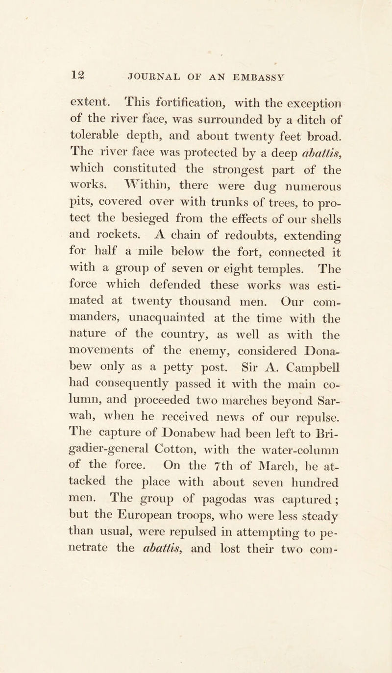 extent. This fortification, with the exception of the river face, was surrounded by a ditcii of tolerable depth, and about twenty feet broad. The river face was protected by a deep abattis, which constituted the strongest part of the works. Within, there were dug numerous pits, covered over with trunks of trees, to pro- tect the besieged from the effects of our shells and rockets. A chain of redoubts, extending for half a mile below the fort, connected it with a group of seven or eight temples. The force which defended these works was esti- mated at twenty thousand men. Our com- manders, unacquainted at the time with the nature of the country, as well as with the movements of the enemy, considered Dona- bew only as a petty post. Sir A. Campbell had consequently passed it with the main co- lumn, and proceeded two marches beyond Sar- wah, when he received news of our repulse. The capture of Donabew had been left to Bri- gadier-general Cotton, with the water-column of the force. On the 7th of March, he at- tacked the place with about seven hundred men. The group of pagodas was captured; but the European troops, who were less steady than usual, were repulsed in attempting to pe- netrate the abattis, and lost their two com-