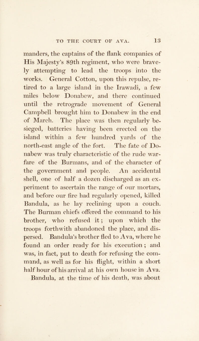 manders, the captains of the flank companies of His Majesty’s 89th regiment, who were brave- ly attempting to lead the troops into the works. General Cotton, upon this repulse, re- tired to a large island in the Irawadi, a few miles below Donabew, and there continued until the retrograde movement of General Campbell brought him to Donabew in the end of March. The place was then regularly be- sieged, batteries having been erected on the island within a few hundred yards of the north-east angle of the fort. The fate of Do- nabew was truly characteristic of the rude war- fare of the Burmans, and of the character of the government and people. An accidental shell, one of half a dozen discharged as an ex- periment to ascertain the range of our mortars, and before our fire had regularly opened, killed Bandula, as he lay reclining upon a couch. The Burman chiefs offered the command to his brother, who refused it; upon which the troops forthwith abandoned the place, and dis- persed. Bandula’s brother fled to Ava, where he found an order ready for his execution ; and was, in fact, put to death for refusing the com- mand, as well as for his flight, within a short half hour of his arrival at his own house in Ava. Bandula, at the time of his death, was about