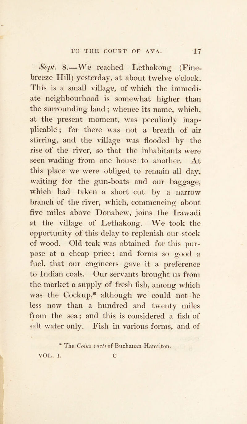 Sept. 8.—We reached Lethakong (Fine- breeze Hill) yesterday, at about twelve o’clock. This is a small village, of which the immedi- ate neighbourhood is somewhat higher than the surrounding land; whence its name, which, at the present moment, was peculiarly inap- plicable ; for there was not a breath of air stirring, and the village was flooded by the rise of the river, so that the inhabitants were seen wading from one house to another. At this place we were obliged to remain all day, waiting for the gun-boats and our baggage, which had taken a short cut by a narrow branch of the river, which, commencing about five miles above Donabew, joins the Ira wadi at the village of Lethakong. We took the opportunity of this delay to replenish our stock of wood. Old teak was obtained for this pur- pose at a cheap price; and forms so good a fuel, that our engineers gave it a preference to Indian coals. Our servants brought us from the market a supply of fresh fish, among which was the Lockup,* although we could not be less now than a hundred and twenty miles from the sea; and this is considered a fish of salt water only. Fish in various forms, and of * The Coins racti of Buchanan Hamilton. VOL. I. C