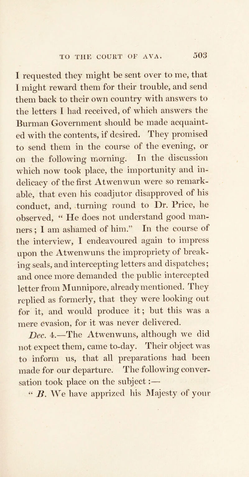 I requested they might be sent over to me, that I might reward them for their trouble, and send them back to their own country with answers to the letters I had received, of which answers the Burman Government should be made acquaint- ed with the contents, if desired. They promised to send them in the course of the evening, or on the following morning. In the discussion which now took place, the importunity and in- delicacy of the first Atwenwun were so remark- able, that even his coadjutor disapproved of his conduct, and, .turning round to Dr. Price, he observed, 44 He does not understand good man- ners ; I am ashamed of him.” In the course of the interview, I endeavoured again to impress upon the Atwenwuns the impropriety of break- ing seals, and intercepting letters and dispatches; and once more demanded the public intercepted letter from Munnipore, already mentioned. They replied as formerly, that they were looking out for it, and would produce it; but this was a mere evasion, for it was never delivered. Dec. 4.—The Atwenwuns, although we did not expect them, came to-day. Their object was to inform us, that all preparations had been made for our departure. The following conver- sation took place on the subject:— 44 B. We have apprized his Majesty of your