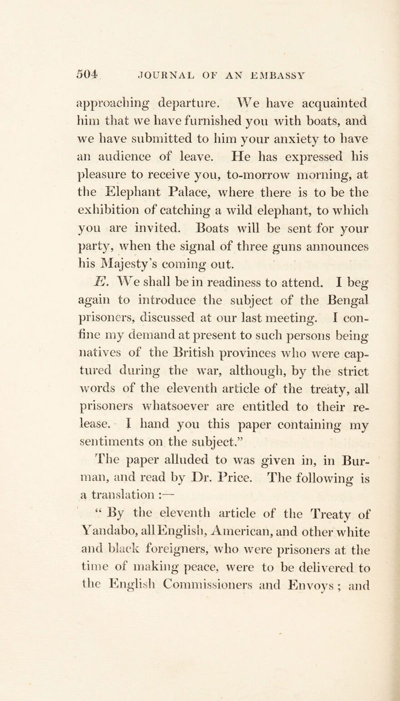 approaching departure. We have acquainted him that we have furnished you with boats, and we have submitted to him your anxiety to have an audience of leave. He has expressed his pleasure to receive you, to-morrow morning, at the Elephant Palace, where there is to be the exhibition of catching a wild elephant, to which you are invited. Boats will be sent for your party, when the signal of three guns announces his Majesty’s coming out. E. We shall be in readiness to attend. I beg again to introduce the subject of the Bengal prisoners, discussed at our last meeting. I con- fine my demand at present to such persons being natives of the British provinces who were cap- tured during the war, although, by the strict words of the eleventh article of the treaty, all prisoners whatsoever are entitled to their re- lease. I hand you this paper containing my sentiments on the subject.” The paper alluded to was given in, in Bur- man, and read by Dr. Price. The following is a translation :— “ By the eleventh article of the Treaty of Yandabo, allEnglish, American, and other white and black foreigners, who were prisoners at the time of making peace, were to be delivered to the English Commissioners and Envoys ; and