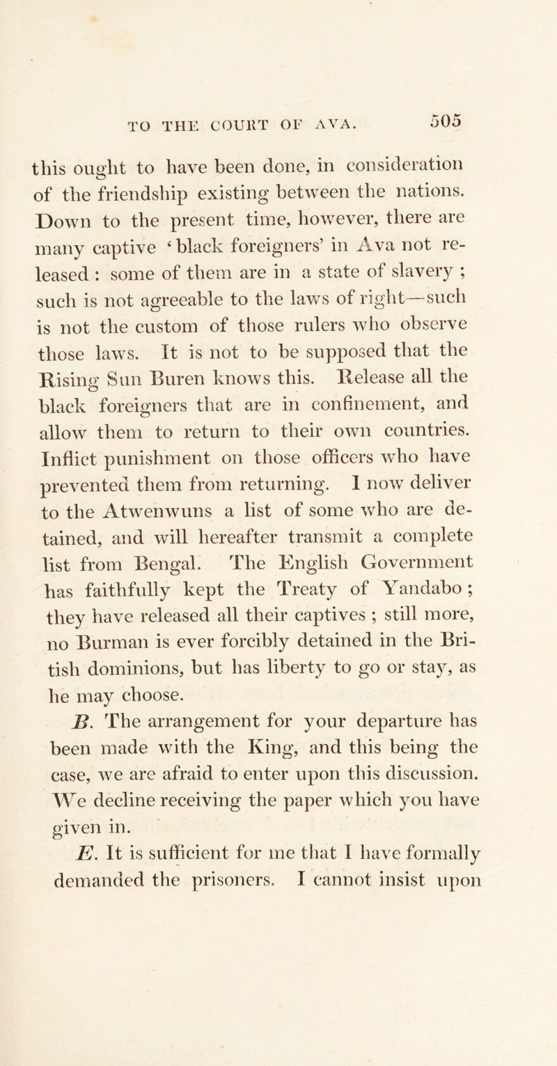 this ought to have been done, in consideration of the friendship existing between the nations. Down to the present time, however, there are many captive 4 black foreigners’ in Ava not re- leased : some of them are in a state of slavery ; such is not agreeable to the laws of right—such is not the custom of those rulers who observe those laws. It is not to be supposed that the Rising Sun Buren knows this. Release all the black foreigners that are in confinement, and allow them to return to their own countries. Inflict punishment on those officers who have prevented them from returning. 1 now deliver to the Atwenwuns a list of some who are de- tained, and will hereafter transmit a complete list from Bengal. The English Government has faithfully kept the Treaty of Yandabo ; they have released all their captives ; still more, no Burman is ever forcibly detained in the Bri- tish dominions, but has liberty to go or stay, as he may choose. B. The arrangement for your departure has been made with the King, and this being the case, we are afraid to enter upon this discussion. We decline receiving the paper which you have given in. E. It is sufficient for me that I have formally demanded the prisoners. I cannot insist upon