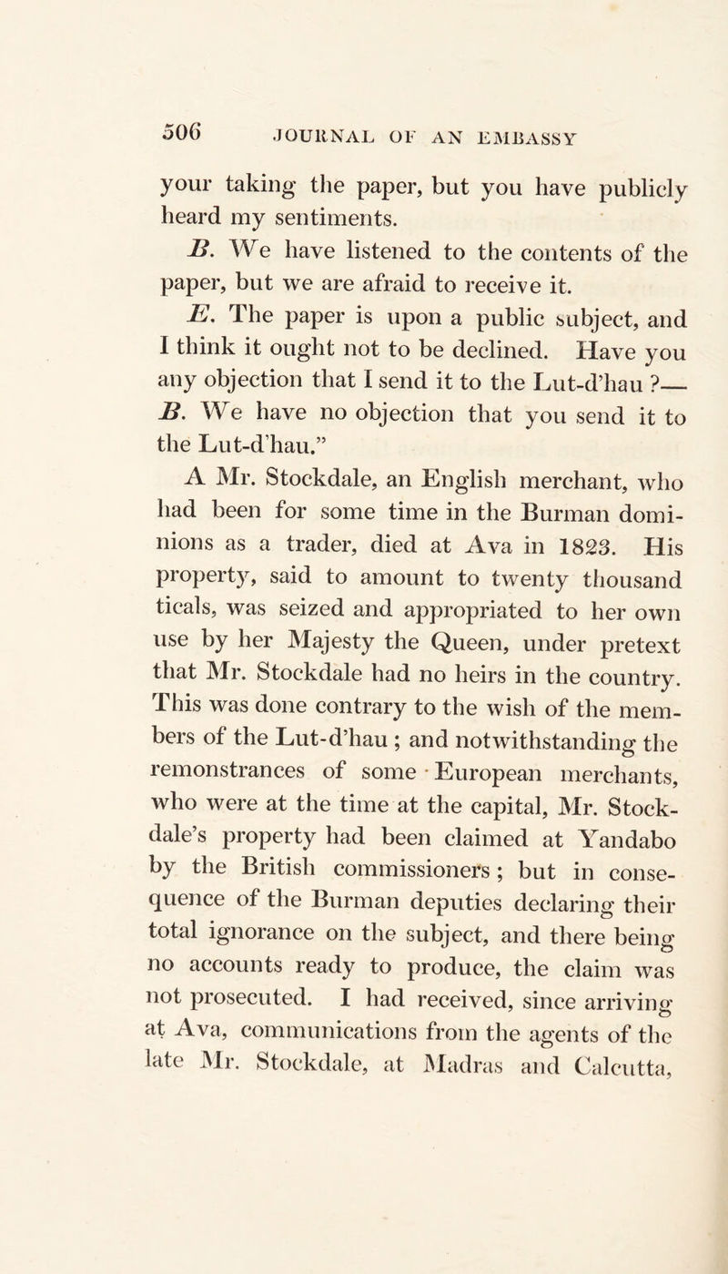 your taking the paper, but you have publicly heard my sentiments. B. We have listened to the contents of the paper, but we are afraid to receive it. E. The paper is upon a public subject, and I think it ought not to be declined. Have you any objection that I send it to the Lut-d’hau ? B. We have no objection that you send it to the Lut-d’hau.” A Mr. Stockdale, an English merchant, who had been for some time in the Burman domi- nions as a trader, died at Ava in 1823. His property, said to amount to twenty thousand ticals, was seized and appropriated to her own use by her Majesty the Queen, under pretext that Mr. Stockdale had no heirs in the country. This was done contrary to the wish of the mem- bers of the Lut-d’hau ; and notwithstanding the remonstrances of some * European merchants, who were at the time at the capital, Mr. Stock- dale’s property had been claimed at Yandabo by the British commissioners; but in conse- quence of the Burman deputies declaring their total ignorance on the subject, and there being no accounts ready to produce, the claim was not prosecuted. I had received, since arriving at Ava, communications from the agents of the late Mr. Stockdale, at Madras and Calcutta,