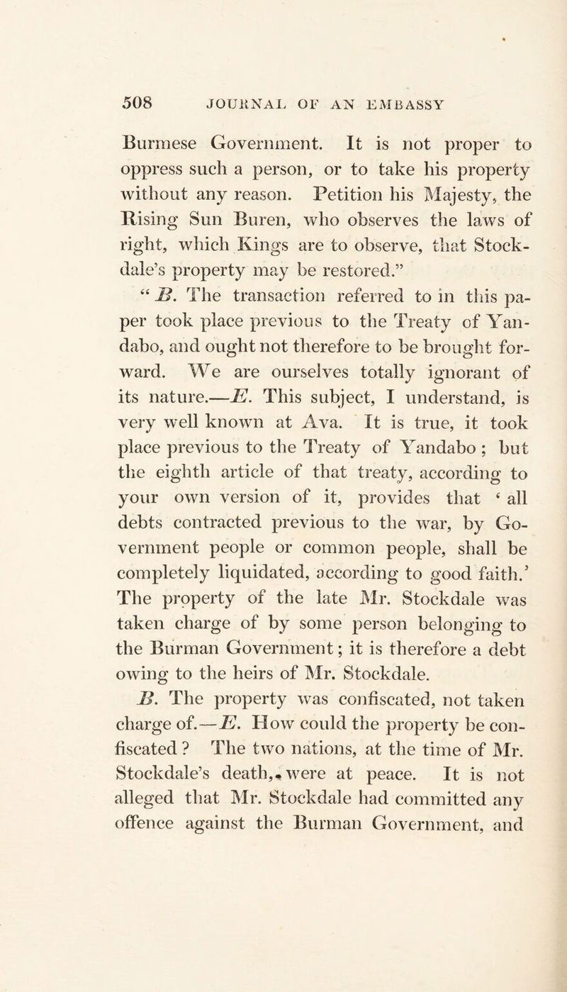 Burmese Government. It is not proper to oppress such a person, or to take his property without any reason. Petition his Majesty, the Rising Sun Buren, who observes the laws of right, which Kings are to observe, that Stock- dale’s property may be restored.” “ B. The transaction referred to in this pa- per took place previous to the Treaty of Yan- dabo, and ought not therefore to be brought for- ward. We are ourselves totally ignorant of its nature.—E. This subject, I understand, is verv well known at Ava. It is true, it took place previous to the Treaty of Yandabo ; but the eighth article of that treaty, according to your own version of it, provides that 4 all debts contracted previous to the war, by Go- vernment people or common people, shall be completely liquidated, according to good faith.5 The property of the late Mr. Stockdale was taken charge of by some person belonging to the Burman Government; it is therefore a debt owing to the heirs of Mr. Stockdale. B. The property was confiscated, not taken charge of.—E. How could the property be con- fiscated ? The two nations, at the time of Mr. Stockdale’s death,* were at peace. It is not alleged that Mr. Stockdale had committed any offence against the Burman Government, and