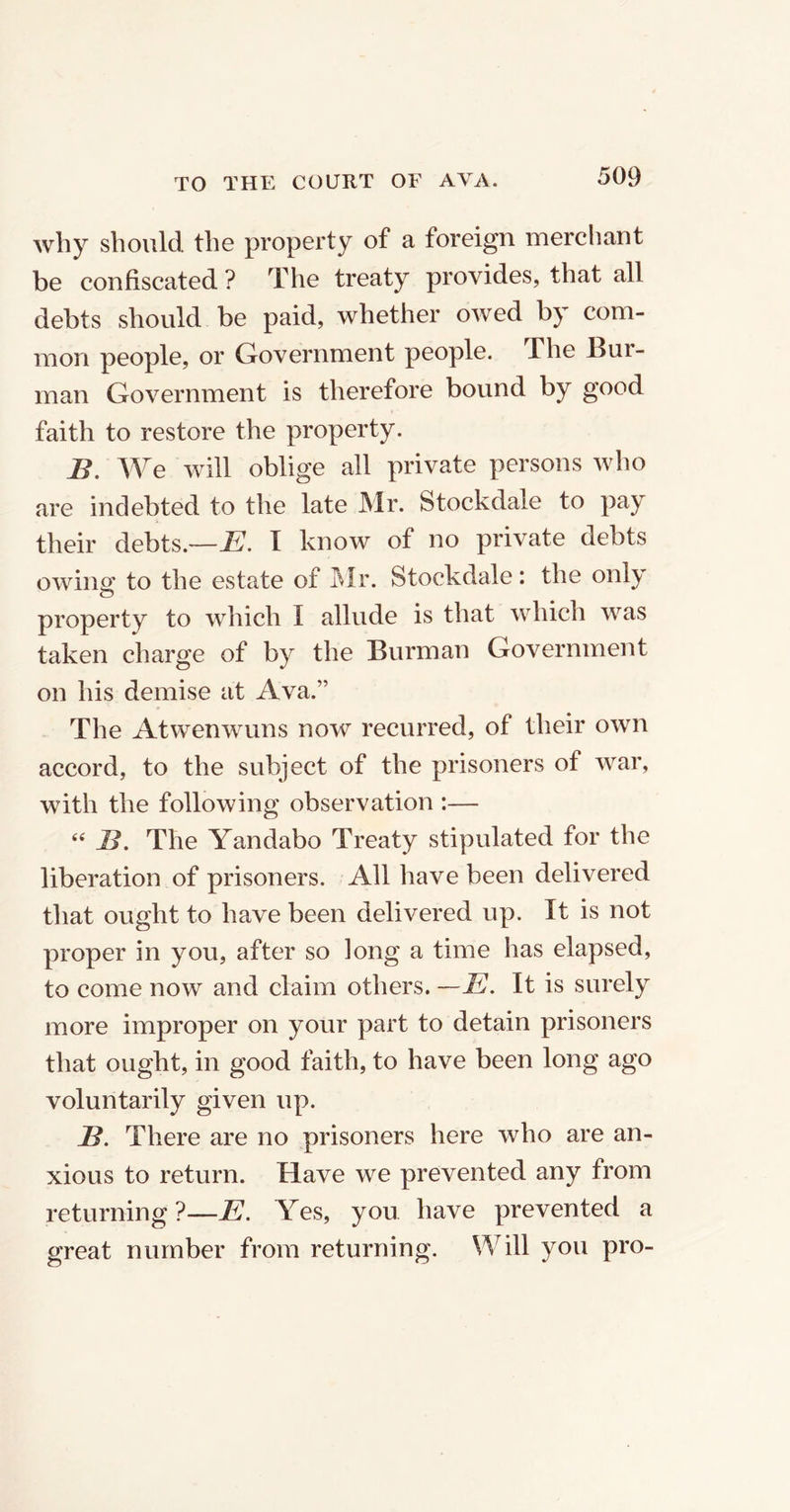 why should the property of a foreign merchant be confiscated ? The treaty provides, that all debts should be paid, whether owed by com- mon people, or Government people. The Bur- man Government is therefore bound by good faith to restore the property. B. We will oblige all private persons who are indebted to the late Mr. Stockdale to pay their debts.—E. I know of no private debts owing to the estate of Mr. Stockdale: the only property to which I allude is that which was taken charge of by the Burman Government on his demise at Ava.” The Atwenwuns now recurred, of their own accord, to the subject of the prisoners of war, with the following observation :— 66 B. The Yandabo Treaty stipulated for the liberation of prisoners. All have been delivered that ought to have been delivered up. It is not proper in you, after so long a time has elapsed, to come now and claim others. —E. It is surely more improper on your part to detain prisoners that ought, in good faith, to have been long ago voluntarily given up. B. There are no prisoners here who are an- xious to return. Have we prevented any from returning ?—E. Yes, you have prevented a great number from returning. Will you pro-
