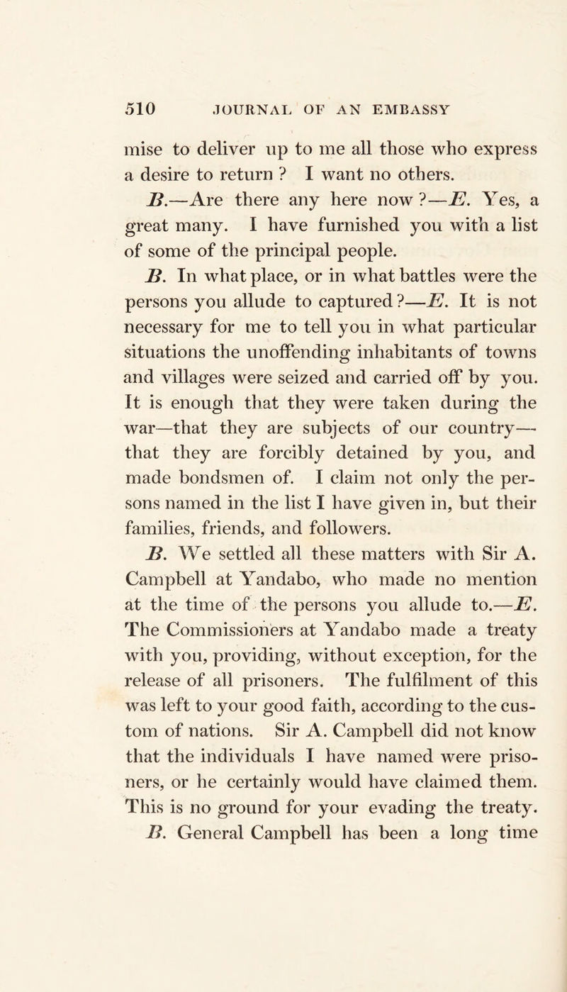 mise to deliver up to me all those who express a desire to return ? I want no others. B.—Are there any here now ?—E. Yes, a great many. I have furnished you with a list of some of the principal people. B. In what place, or in what battles were the persons you allude to captured ?—E. It is not necessary for me to tell you in what particular situations the unoffending inhabitants of towns and villages were seized and carried off by you. It is enough that they were taken during the war—that they are subjects of our country— that they are forcibly detained by you, and made bondsmen of. I claim not only the per- sons named in the list I have given in, but their families, friends, and followers. B. We settled all these matters with Sir A. Campbell at Yandabo, who made no mention at the time of the persons you allude to.—E. The Commissioners at Yandabo made a treaty with you, providing, without exception, for the release of all prisoners. The fulfilment of this was left to your good faith, according to the cus- tom of nations. Sir A. Campbell did not know that the individuals I have named were priso- ners, or he certainly would have claimed them. This is no ground for your evading the treaty. B. General Campbell has been a long time