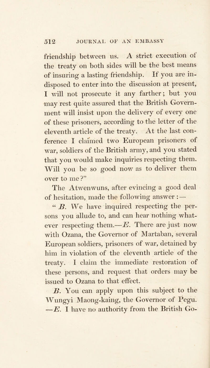 friendship between us. A strict execution oi the treaty on both sides will be the best means of insuring a lasting friendship. If you are in- disposed to enter into the discussion at present, I will not prosecute it any farther; but you may rest quite assured that the British Govern- ment will insist upon the delivery of every one of these prisoners, according to the letter of the eleventh article of the treaty. At the last con- ference I claimed two European prisoners of war, soldiers of the British army, and you stated that you would make inquiries respecting them. Will you be so good now as to deliver them over to me ?” The Atwenwuns, after evincing a good deal of hesitation, made the following answer : — “ B. We have inquired respecting the per- sons you allude to, and can hear nothing what- ever respecting them.—E. There are just now with Ozana, the Governor of Martaban, several European soldiers, prisoners of war, detained by him in violation of the eleventh article of the treaty, t claim the immediate restoration of these persons, and request that orders may be issued to Ozana to that effect. B. You can apply upon this subject to the Wungyi Maong-kaing, the Governor of Pegu. —E. I have no authority from the British Go-