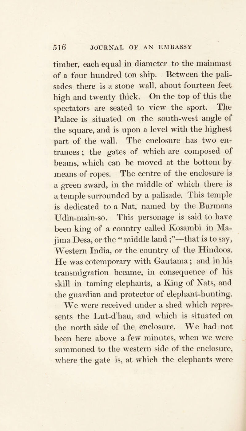 timber, each equal in diameter to the mainmast of a four hundred ton ship. Between the pali- sades there is a stone wall, about fourteen feet high and twenty thick. On the top of this the spectators are seated to view the sport. The Palace is situated on the south-west angle of the square, and is upon a level with the highest part of the wall. The enclosure has two en- trances ; the gates of which are composed of beams, which can be moved at the bottom by means of ropes. The centre of the enclosure is a green sward, in the middle of which there is a temple surrounded by a palisade. This temple is dedicated to a Nat, named by the Burmans Udin-main-so. This personage is said to have been king of a country called Kosambi in Ma- jima Desa, or the “ middle land —that is to say, Western India, or the country of the Hindoos. He was cotemporary with Gautama; and in his transmigration became, in consequence of his skill in taming elephants, a King of Nats, and the guardian and protector of elephant-hunting. We were received under a shed which repre- sents the Lut-d’hau, and which is situated on the north side of the enclosure. We had not been here above a few minutes, when we were summoned to the western side of the enclosure, where the gate is, at which the elephants were