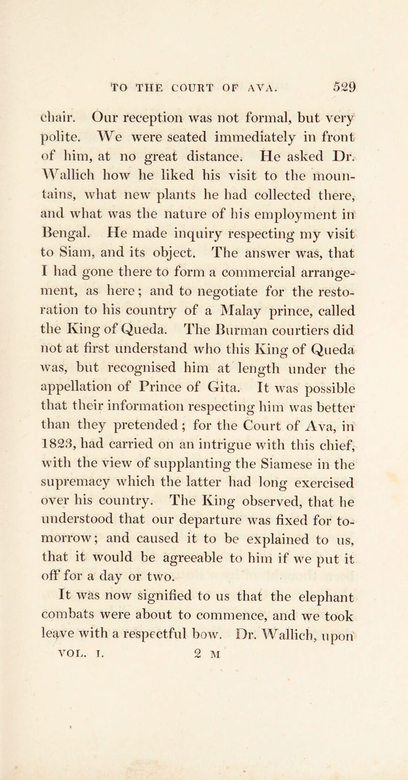chair. Our reception was not formal, but very polite. We were seated immediately in front of him, at no great distance. He asked Dr. Wallich how he liked his visit to the moun- tains, what new plants he had collected there, and what was the nature of his employment in Bengal. He made inquiry respecting my visit to Siam, and its object. The answer was, that I had gone there to form a commercial arrange- ment, as here; and to negotiate for the resto- ration to his country of a Malay prince, called the King of Queda. The Burman courtiers did not at first understand who this King of Queda was, but recognised him at length under the appellation of Prince of Gita. It was possible that their information respecting him was better than they pretended; for the Court of Ava, in 1823, had carried on an intrigue with this chief, with the view of supplanting the Siamese in the supremacy which the latter had long exercised over his country. The King observed, that he understood that our departure was fixed for to- morrow; and caused it to be explained to us, that it would be agreeable to him if we put it off for a day or two. It was now signified to us that the elephant combats were about to commence, and we took le^ve with a respectful bow. Dr. Wallich, upon VOL. t. 2 M