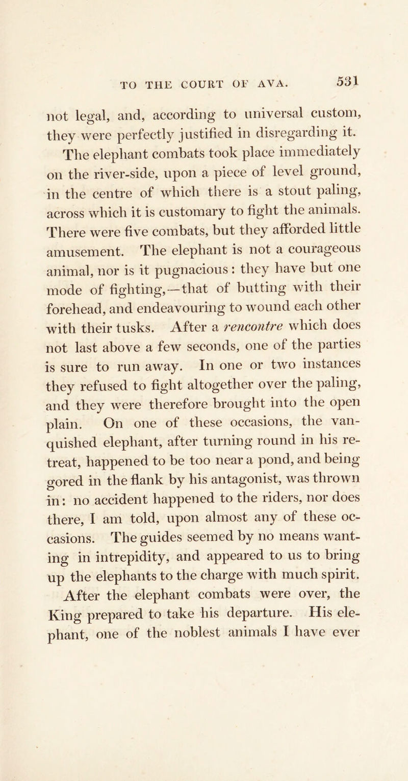 not legal, and, according to universal custom, they were perfectly justified in disregarding it. The elephant combats took place immediately on the river-side, upon a piece of level ground, in the centre of which there is a stout paling, across which it is customary to fight the animals. There were five combats, but they afforded little amusement. The elephant is not a courageous animal, nor is it pugnacious: they have but one mode of fighting,-that of butting with their forehead, and endeavouring to wound each other with their tusks. After a rencontre which does not last above a few seconds, one of the parties is sure to run away. In one or two instances they refused to fight altogether over the paling, and they were therefore brought into the open plain. On one of these occasions, the van- quished elephant, after turning round in his re- treat, happened to be too near a pond, and being gored in the flank by his antagonist, was thrown in: no accident happened to the riders, nor does there, I am told, upon almost any of these oc- casions. The guides seemed by no means want- ing in intrepidity, and appeared to us to bring up the elephants to the charge with much spirit. After the elephant combats were over, the King prepared to take his departure. His ele- phant, one of the noblest animals I have ever