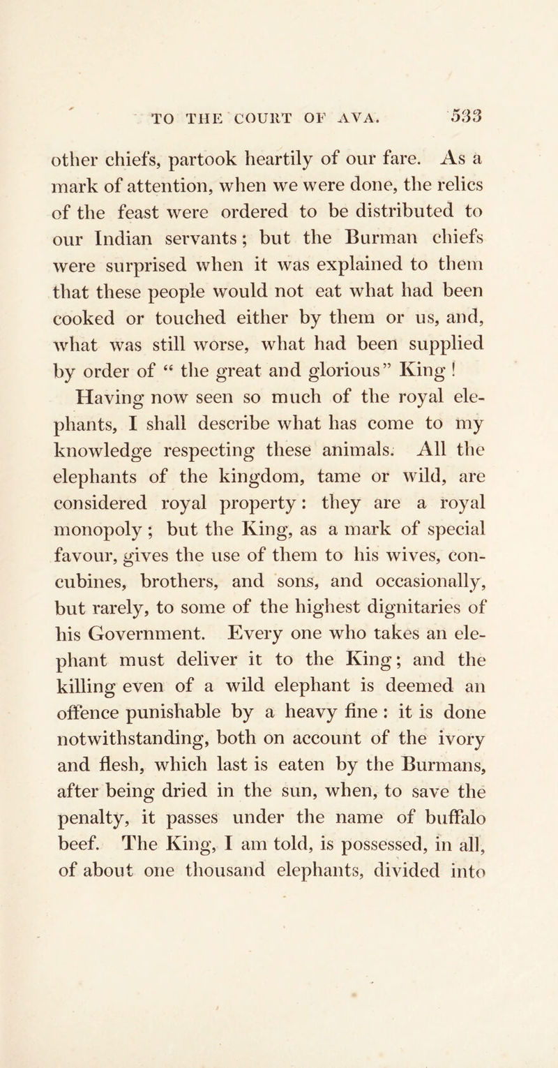 other chiefs, partook heartily of our fare. As a mark of attention, when we were done, the relics of the feast were ordered to be distributed to our Indian servants; but the Burman chiefs were surprised when it was explained to them that these people would not eat what had been cooked or touched either by them or us, and, what was still worse, what had been supplied by order of “ the great and glorious” King ! Having now seen so much of the royal ele- phants, I shall describe what has come to my knowledge respecting these animals. All the elephants of the kingdom, tame or wild, are considered royal property: they are a royal monopoly ; but the King, as a mark of special favour, gives the use of them to his wives, con- cubines, brothers, and sons, and occasionally, but rarely, to some of the highest dignitaries of his Government. Every one who takes an ele- phant must deliver it to the King; and the killing even of a wild elephant is deemed an offence punishable by a heavy fine : it is done notwithstanding, both on account of the ivory and flesh, which last is eaten by the Burmans, after being dried in the sun, when, to save the penalty, it passes under the name of buffalo beef. The King, I am told, is possessed, in all, of about one thousand elephants, divided into