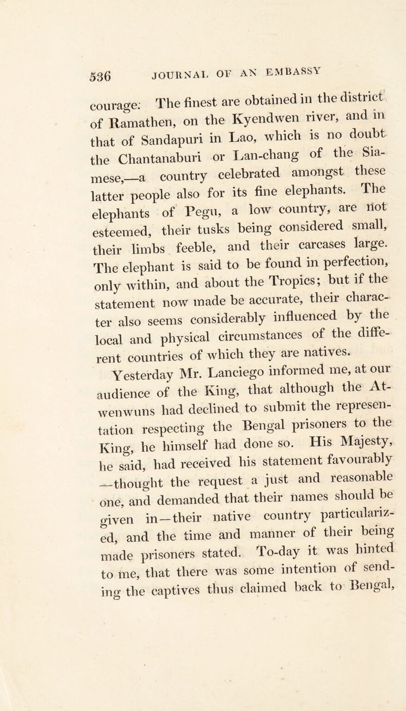 courage; The finest are obtained in the district of Ramathen, on the Kyendwen river, and m that of Sandapuri in Lao, which is no doubt the Chantanaburi or Lan-chang of the Sia- mese, a country celebrated amongst these latter people also for its fine elephants. The elephants of Pegu, a low country, are not esteemed, their tusks being considered small, their limbs feeble, and their carcases large. The elephant is said to be found in perfection, only within, and about the Tropics; but if the statement now made be accurate, their chaiac- ter also seems considerably influenced by the local and physical circumstances of the diffe- rent countries of which they are natives. Yesterday Mr. Lanciego informed me, at our audience of the King, that although the At- wenwuns had declined to submit the represen- tation respecting the Bengal prisoners to the King, he himself had done so. His Majesty, he said, had received his statement favourably —thought the request a just and reasonable one, and demanded that their names should be given in—their native country particulariz- ed, and the time and manner of their being made prisoners stated. To-day it was hinted to me, that there was some intention of send- ing the captives thus claimed back to Bengal,