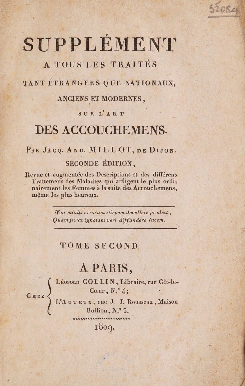 (s j SUPPLÉMENT A TOUS LES TRAITÉS TANT ÉTRANGERS QUE NATIONAUX, ANCIENS ET MODERNES, SUR L'ART DES ACCOUCHEMENS. Par JaAco. Av. MILLOT, pe Diyon. SECONDE ÉDITION, Revue et augmentée des Descriptions et des différens Traitemens des Maladies qui affligent le plus ordi- nairement les Femmes à la suite des Accouchemens, même les plus heureux. LEE NT SPP ETES UD DE TE TESTER RG IREM 75 | LEQUEL == MENU E ES CITES Ed Non mins errorum stirpem devellere prodest , Quüm juvat ignotam veri diffundere lucem. TOME SECOND. À PARIS, L£oroco COLLIN, Libraire, rue Git-le- cœur, N°4 Cuez L'AurTeur, rue J. J. Rousseau , Maison Bullion, N.° 3.