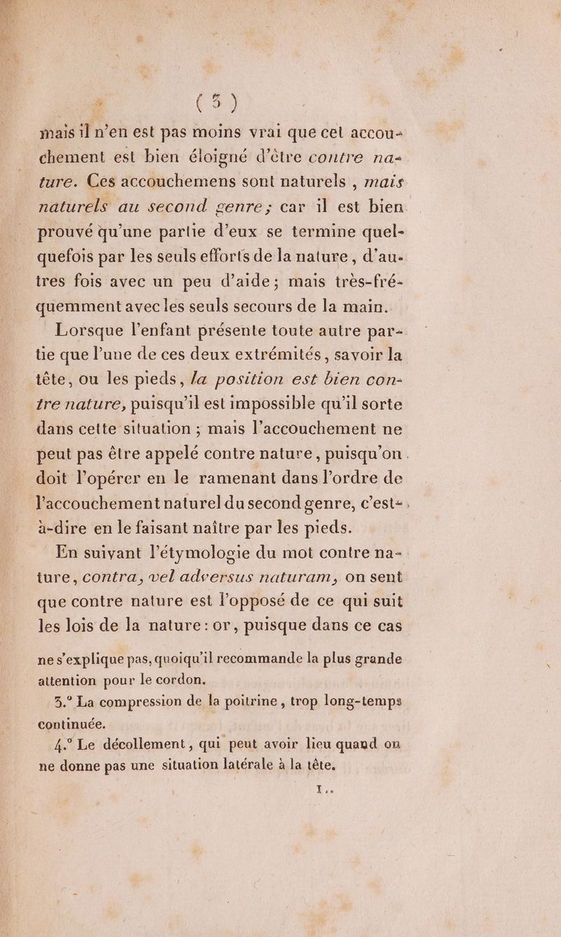 mais 1] n’en est pas moins vrai que cel accou+ chement est bien éloigné d’être contre na ture. Ces accouchemens sont naturels , mais naturels au second genre; car il est bien prouvé qu’une parlie d’eux se termine quel- quefois par les seuls efforts de la nature, d'au. tres fois avec un peu d’aide; mais très-fré- quemment avec les seuls secours de la main. _ Lorsque l'enfant présente toute autre par- te que l’une de ces deux extrémités, savoir la tête, ou les pieds, la position est bien con- tre nature, puisqu'il est impossible qu'il sorte dans cette situation ; mais l’accouchement ne peut pas être appelé contre nature, puisqu'on. doit l’opérer en le ramenant dans l’ordre de l'accouchement naturel du second genre, c’est: a-dire en le faisant naître par les pieds. En suivant l’étymologie du mot contre na- ture, contra, vel adversus naturam, on sent que contre nature est l'opposé de ce qui suit les lois de la nature: or, puisque dans ce cas ne s'explique pas, quoiqu'il recommande la plus grande attention pour Île cordon. 3.° La compression de la poitrine , trop long-temps continuée. 4.° Le décollement , qui peut avoir lieu quand on ne donne pas une situation latérale à la tête. I C2