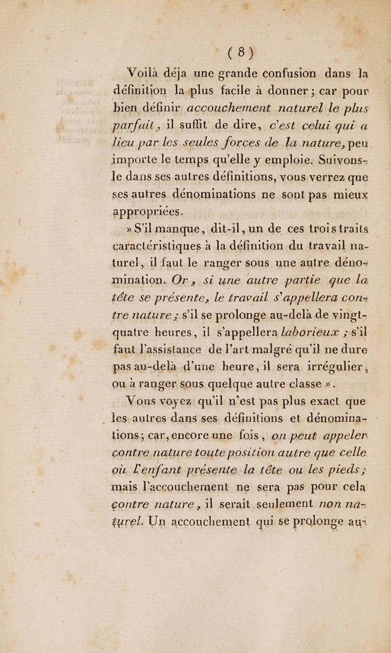 Voila déja une grande confusion dans la définition la-æplus facile à donner ; car pour bien définir accouchement naturel le plus parfait, 1 suffit de dire, c’est celui qui a licu par les seules forces de la nature, peu importe le temps qu’elle y emploie. Suivons- le dans ses autres définitions, vous verrez que ses autres dénominations ne sont pas mieux appropriées. » S'il manque, dit-il, un de ces troistraits caractéristiques à la définition du travail na- turel, il faut le ranger sous une autre déno- minalion. Or, si une autre partie que la téle se présente, le travail s’appellera con: tre nature ; S'il se prolonge au-delà de vingt- quatre heures, 1l s’appellera laborieux ; s'il faut l'assistance de l’art malgré qu'il ne dure pas au-delà d’une heure, il sera irrégulier, ou à ranger sous quelque autre classe ». Vous voyez qu’il n'est pas plus exact que _ les autres dans ses définitions et dénomina- lions; car,encore une fois, on peut appeler contre nalure toute position autre que celle où lenfant présente la tête ou les pieds ; mais l'accouchement ne sera pas pour cela contre nature , il serait seulement non na- gurel: Un accouchement qui se pralonge au: