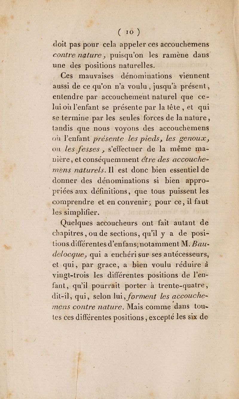 (407) doit pas pour cela appeler ces accouchemens contre nature, puisqu'on les ramène dans une des positions naturelles. Ces mauvaises dénominations viennent aussi de ce qu'on n’a voulu, jusqu'a présent, entendre par accouchement naturel que ce- Jui où l'enfant se présente par la tête , et qui se termine par les seules forces de la nature, tandis que nous voyons des accouchemens où l'enfant présente les pieds, les genoux, ou les fesses , s’élfectuer de la même ma- iere, et conséquemment étre des accouche- mens naturels. I] est donc bien essentiel de donner des dénominations si bien appro- priées aux définitions, que tous puissent les comprendre et en convenir; pour ce, 1l faut les simplifier. | Quelques accoucheurs ont fait autant de chapitres , ou de sections, qu'il y a de posi- tions différentes d’enfans; notamment M. Bau- delocque, qui a enchéri sur ses antécesseurs, et qui, par grace, a bien voulu réduire à viugt-trois les différentes positions de l'en- fant, qu'il pourrait porter à trente-quatre, dit-il, qui, selon lui, forment les accouche- mens contre nature. Mais comme dans tou tes ces différentes positions , excepté les six de
