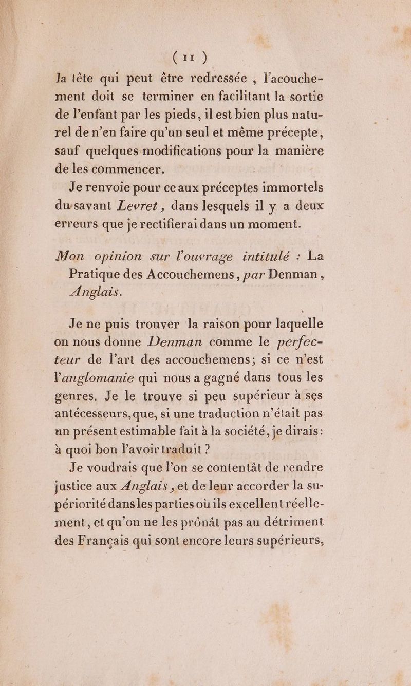 la tête qui peut être redressée , l’acouche- ment doit se terminer en facilitant la sortie de lenfant par les pieds, ilest bien plus natu- rel de n’en faire qu’un seul et même précepte, sauf quelques modifications pour la manière de les commencer. Je renvoie pour ce aux préceptes immortels dwsavant Levret, dans lesquels il y a deux erreurs que je rectifierai dans un moment. Mon opinion sur l'ouvrage intitulé : La Pratique des Accouchemens, par Denman, Anglais. Je ne puis trouver la raison pour laquelle on nous donne Denman comme le perfec- teur de l’art des accouchemens; si ce n’est l'anglomanie qui nous a gagné dans tous les | genres. Je le trouve si peu supérieur à ses antécesseurs,que, si une traduction n’était pas un présent estimable fait à la société, je dirais: à quoi bon l'avoir traduit ? Je voudrais que l’on se contentät de rendre justice aux Anglais , et de leur accorder la su- périorité dansles parties ou ils excellent réelle- ment, et qu'on ne les prônât pas au détriment des Français qui sont encore leurs supérieurs,