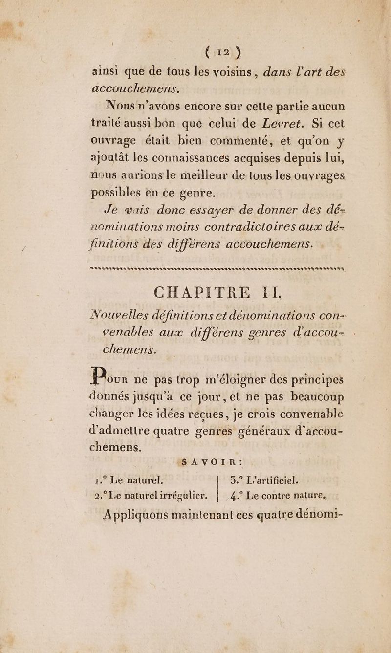 “44 fe { 12 ) ainsi que de tous les voisins, dans l'art des accouchemens. Nous n'avons encore sur cette partie aucun traité aussi bon que celui de Levret. Si cet Ouvrage était bien commenté, et qu'on y ajoutât les connaissances acquises depuis lui, nous aurions le meilleur de tous les ouvrages possibles en ce genre. | Je vais donc essayer de donner des dé- rominations moins contradictoires aux dé- RIRES LLASYLARVLUNR VA LRSLLSAVLR LISA ALLLLSALEITIAAIS REA URL VTLIR RAR TN SET CHAPITRE IL Nouvelles définitions et dénominations con- venables aux différens genres d'accou- chemens. Pour ne pas trop m'éloigner des principes donnés jusqu'a ce jour,et ne pas beaucoup changer les idées récues, je crois convenable d'admettre quatre genres généraux d’accou- chemens. SAVOIR: 1.” Le naturel. 3.° L'aruficiel. 2.° Le naturel irrégulier. 4.° Le contre nature. Appliquons maintenant ces quatre dénomi-