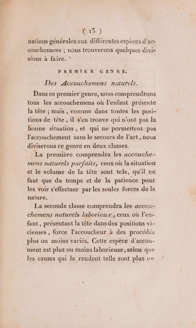 nations générales aux différentes espèces d’ace couchemens ; nous lrouverons quelques divi- sions à faire. PREMIER GENRE. Des Accouchemens naturels. Dans ce premier genre, nous comprendrons tous les accouchemens où l’enfant présenté la tête ; mais, comme dans toutes les posi- tions de tête , 1l s’en trouve qui n’ont pas la bonné situation , et qui ne permettent pas l'accouchement sans le secours de Part, nous diviserons ce genre en deux classes. La première comprendra les accouche- mens naturels parfaits, ceux où la situation et le volume de la tête sont tels, qu'il re faut que du temps et de la patience pour les voir s'effectuer par les seules forces de la ha!lure. La seconde classe comprendra les accou- chemens naturels laborieux , ceux où l’en- fant , présentant la tête dans des positions vi- cieuses , force l’accoucheur à des procédés plus ou moins variés. Cette espèce d’accou- ment est plus ou moins laborieuse, selon que les causes qui la rendent telle sont plus o