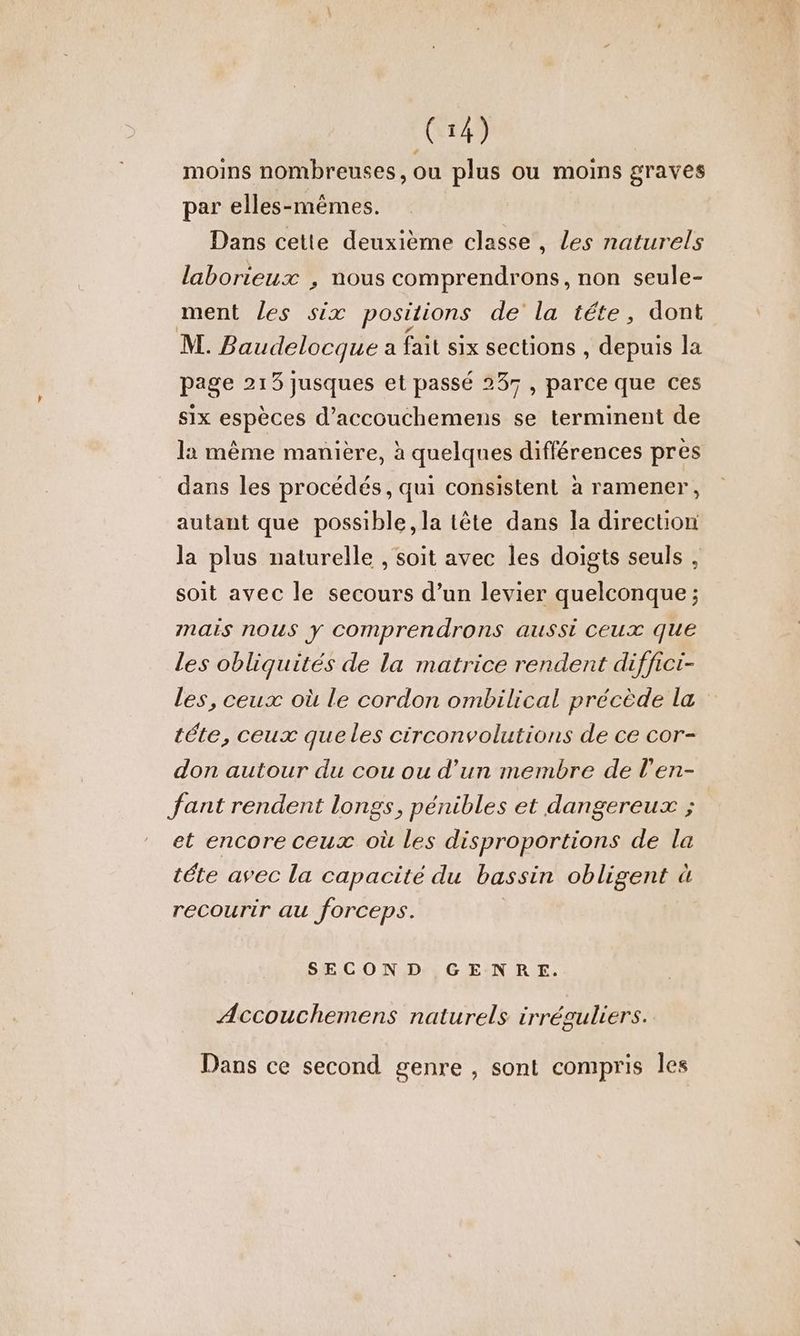 C4) moins nombreuses, ou plus ou moins graves par elles-mêmes. Dans cette deuxième classe, Les naturels laborieux , nous comprendrons, non seule- ment Les six positions de' la tête, dont M. Baudelocque a fait six sections , depuis la page 213 jusques et passé 237, parce que ces six espèces d’accouchemens se terminent de la même manière, à quelques différences pres dans les procédés, qui consistent à ramener, autant que possible, la tête dans la direction la plus naturelle , soit avec les doigts seuls , soit avec le secours d’un levier quelconque ; mais nous y Comprendrons aussi ceux que Les obliquités de la matrice rendent diffici- Les, ceux où le cordon ombilical précède la téte, ceux queles circonvolutions de ce cor- don autour du cou ou d’un membre de l’en- fant rendent longs, pénibles et dangereux ; et encore ceux où les disproportions de la téte avec la capacité du bassin obligent à recourir au forceps. | SECOND GENRE. Accouchemens naturels irréguliers. Dans ce second genre , sont compris les