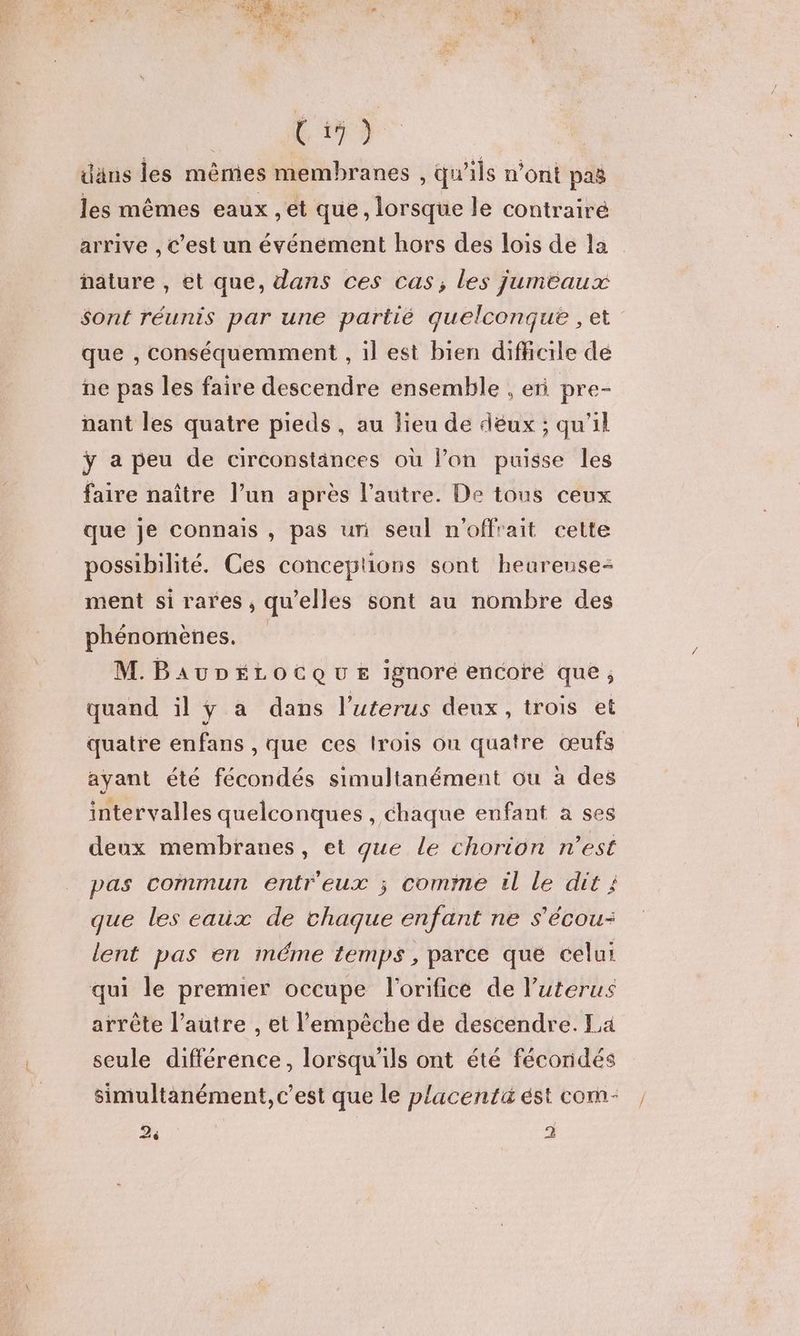 iäns les mêmes membranes , qu’ils n’ont pas les mêmes eaux , et que , lorsque le contrairé arrive , C’est un événement hors des lois de la nature , et que, dans ces cas, les jumeaux sont réunis par une partié quelconque , et que , conséquemment , il est bien difficile de ne pas les faire descendre ensemble , en pre- nant les quatre pieds , au lieu de deux ; qu'il ÿ a peu de circonstances où l’on puisse les faire naître l’un après l’autre. De tous ceux que je connais , pas uri seul n'offrait cette possibilité. Ces conceptions sont heureuse- ment si rares, qu'elles sont au nombre des phénomènes. M. BAUDÉLOCQUE ignore encore que; quand il y a dans l’uterus deux, trois et quatre enfans , que ces lrois on quatre œufs ayant été fécondés simultanément ou à des intervalles quelconques , chaque enfant a ses deux membranes, et que Le chorion n’est pas commun entreux ; comme él le dit ; que les eaux de chaque enfant ne s'écou- lent pas en méme temps, parce que celui qui le premier occupe l'orificé de l’uterus arrête l’autre , et l'empêche de descendre. La seule différence, lorsqu'ils ont été fécondés simultanément, c’est que le placentäéstcom- , 2 2