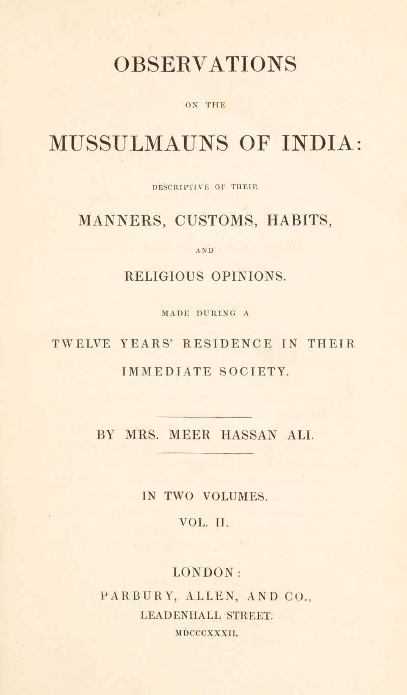 OBSERVATIONS ON THE MUSSULMAUNS OF INDIA DESCRIPTIVE OF THEIR MANNERS, CUSTOMS, HABITS, AND RELIGIOUS OPINIONS. MADE DURING A TWELVE YEARS’ RESIDENCE IN THEIR IMMEDIATE SOCIETY. BY MRS. MEER HASSAN ALL IN TWO VOLUMES. VOL. II. LONDON: PARBURY, ALLEN, AND CO., LEADENIIALL STREET. MDCCCXXXII.