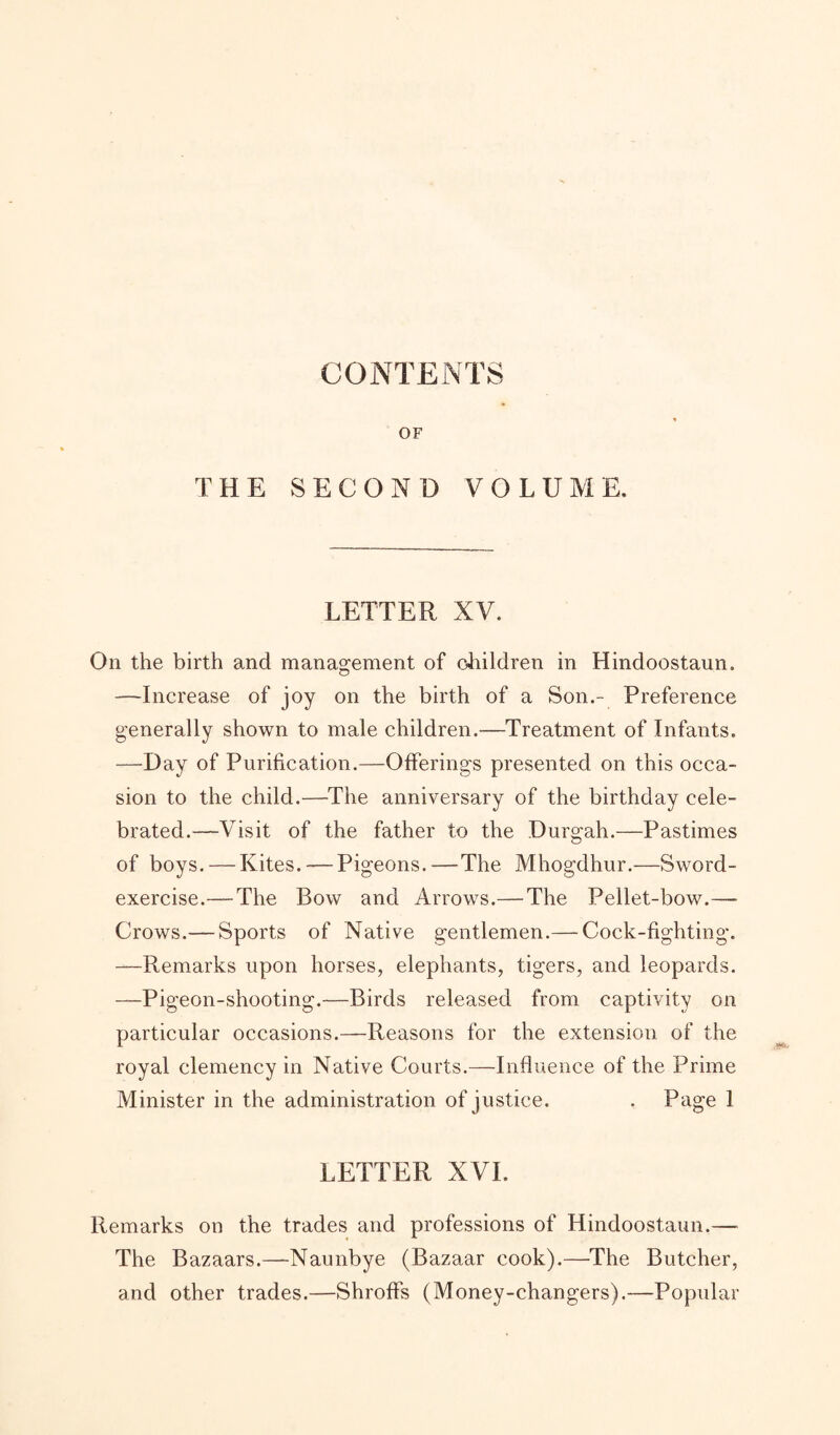 CONTENTS OF THE SECOND VOLUME. LETTER XV. On the birth and management of children in Hindoostaun. —Increase of joy on the birth of a Son.- Preference generally shown to male children.—Treatment of Infants. —Day of Purification.—Offerings presented, on this occa¬ sion to the child.—The anniversary of the birthday cele¬ brated.—Visit of the father to the Durgah.—Pastimes of boys. — Kites. — Pigeons.—The Mhogdhur.—Sword- exercise.— The Bow and Arrows.— The Pellet-bow.— Crows.— Sports of Native gentlemen.— Cock-fighting. —Remarks upon horses, elephants, tigers, and leopards. —Pigeon-shooting.—Birds released from captivity on particular occasions.—Reasons for the extension of the royal clemency in Native Courts.—Influence of the Prime Minister in the administration of justice. . Page 1 LETTER XVI. Remarks on the trades and professions of Hindoostaun.—- The Bazaars.—Naunbye (Bazaar cook).—The Butcher, and other trades.—Shroffs (Money-changers).—Popular