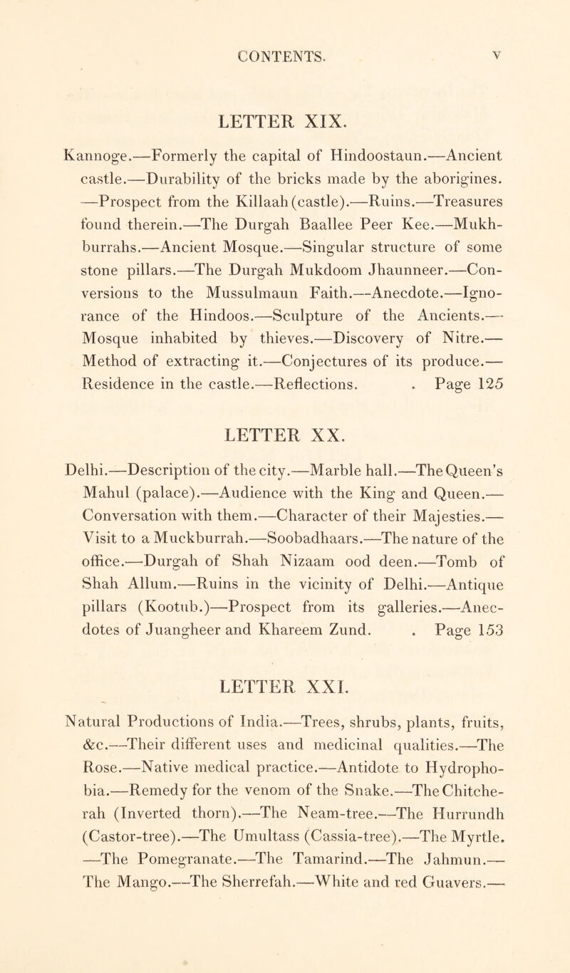 LETTER XIX. Kannoge.—Formerly the capital of Hindoostaun.-—Ancient castle.—Durability of the bricks made by the aborigines. —Prospect from the Killaah(castle).—Ruins.—Treasures found therein.—The Durgah Baallee Peer Kee.—Mukh- burrahs.—Ancient Mosque.—Singular structure of some stone pillars.—The Durgah Mukdoom Jhaunneer.—Con¬ versions to the Mussulmaun Faith.—Anecdote.—Igno¬ rance of the Hindoos.—Sculpture of the Ancients.— Mosque inhabited by thieves.—Discovery of Nitre.— Method of extracting it.—Conjectures of its produce.— Residence in the castle.—Reflections. . Page 125 LETTER XX. Delhi.—Description of the city.—Marble hall.—The Queen’s Mahul (palace).—Audience with the King and Queen.— Conversation with them.—Character of their Majesties.—- Visit to aMuckburrah.—Soobadhaars.—The nature of the office.'—Durgah of Shah Nizaam ood deen.—-Tomb of Shah Allum.—Ruins in the vicinity of Delhi.—Antique pillars (Ivootub.)—Prospect from its galleries.—Anec¬ dotes of Juangheer and Khareem Zund. . Page 153 LETTER XXL Natural Productions of India.—Trees, shrubs, plants, fruits, &c.—Their different uses and medicinal qualities.—The Rose.—Native medical practice.—Antidote to Hydropho¬ bia.—-Remedy for the venom of the Snake.—TheChitche- rah (Inverted thorn).—The Neam-tree.—The Hurrundh (Castor-tree).—The Umultass (Cassia-tree).—The Myrtle. —The Pomegranate.—The Tamarind.—The Jahmun.— The Mango.—The Sherrefah.—White and red Guavers.—